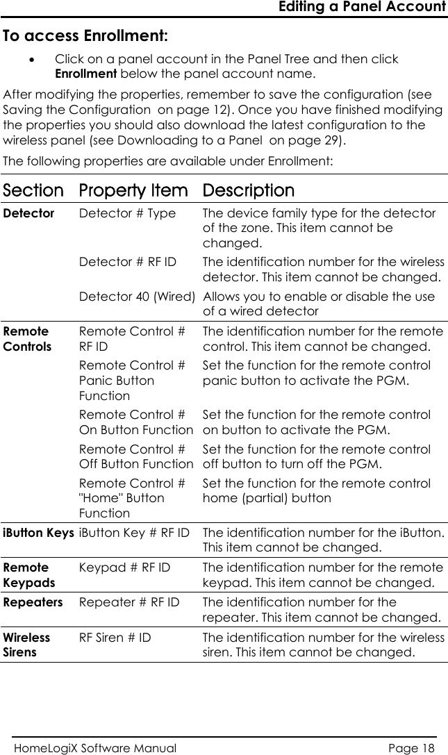 Editing a Panel Account HomeLogiX Software Manual  Page 18  llment: n (see  page 12). Once you have finished modifying so download the latest configuration to the To access Enro• Click on a panel account in the Panel Tree and then click Enrollment below the panel account name. After modifying the properties, remember to save the configuratioSaving the Configuration  onthe properties you should alwire ss ple anel (see Downloading to a Panel  on page 29). The following properties are available under Enrollment: Section Property Item Description Detector  Detector # Type  The device family type for the detector of the zone. This item cannot be changed.   Detector # RF ID  The identification number for the wireless This item cannot be changed.detector.    tor 40 (Wired)Detec Allows you to enable or disable the use of a wired detector  Controls ont  Remote Remote CRF ID rol #  The identification number for the remotecontrol. This item cannot be changed.  Remote ContPanic ButtoFunction rn  Remote Cont FunOff Button Fun ontuttoutton Keyol #  Set the function for the remote conpanic button to activate the PGM. rol #  Set the function for the remote control trol On ButtonRemote Contction  on button to activate the PGM. rol # ction Set the function for the remote controloff button to turn off the PGM.   Remote C&quot;Home&quot; Brol # n Set the function for the remote control home (partial) button Function siB iButton Key # n.  RF ID  The identification number for the iButtoThis item cannot be changed. Remote Keypads Keypad # RF  or the remote keypad. This item cannot be changed. ID  The identification number fRepeaters  Repeater # RF ID  The identification number for the repeater. This item cannot be changed. Wireless Sirens RF Siren # ID  The identification number for the wireless siren. This item cannot be changed.  