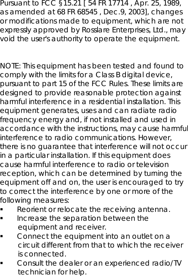  Pursuant to FCC §15.21 [ 54 FR 17714 , Apr. 25, 1989, as amended at 68 FR 68545 , Dec.9, 2003], changes or modifications made to equipment, which are not expressly approved by Rosslare Enterprises, Ltd., may void the user&apos;s authority to operate the equipment.   NOTE: This equipment has been tested and found to comply with the limits for a Class B digital device, pursuant to part 15 of the FCC Rules. These limits are designed to provide reasonable protection against harmful interference in a residential installation. This equipment generates, uses and can radiate radio frequency energy and, if not installed and used in accordance with the instructions, may cause harmful interference to radio communications. However, there is no guarantee that interference will not occur in a particular installation. If this equipment does cause harmful interference to radio or television reception, which can be determined by turning the equipment off and on, the user is encouraged to try to correct the interference by one or more of the following measures:  Reorient or relocate the receiving antenna.  Increase the separation between the equipment and receiver.  Connect the equipment into an outlet on a circuit different from that to which the receiver is connected.  Consult the dealer or an experienced radio/TV technician for help. 