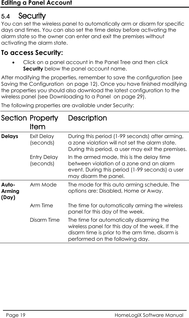 Editing a Panel Account HomeLogiX Software Manual Page 19  urity You can set the wireless panel to automatically arm or disarm for specific nd ti an al  tate er cactivating t tateo acces  • Click on a panel a nel Tree and then click Se  thAfter modi tion (see ving the  the properties you should  st configuration to the anloin rSection Property Item 5.4 Secdays aalarm smes. You c so the ownhe alarm sso set the time delay before activating thean enter and exit the premises without .  T s Security:ccount in the Pacurity belowfying the propee panel account name. rties, remember to save the configuraSa  Configuration  on page 12). Once you have finished modifyingalso download the latewireless pThe follownel (see Dowg properties aading to a Panel  on page 29). e available under Security: Description Delays  Exit Delay (seconds) During this period (1-99 seconds) after arming, a zone violation will not set the alarm state. During this period, a user may exit the premises.  Entry Delay (seconds) In the armed mode, this is the delay time between violation of a zone and an alarm event. During this period (1-99 seconds) a user may disarm the panel.  The mode for this auto arming schedule. ThAuto-rming ay) e A(DArm Mode options are: Disabled, Home or Away.  Arm Time  The time for automatically arming the wireless panel for this day of the week.  Disarm Time The time for automatically disarming the wireless panel for this day of the week. If the disarm time is prior to the arm time, disarm is performed on the following day. 