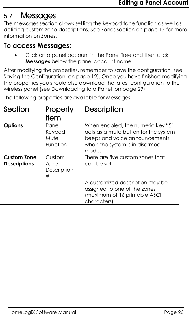 Editing a Panel Account HomeLogiX Software Manual  Page 26   as well as defining custom zone descriptions. See Zones section on page 17 for more n click  essages: 5.7 Messages The messages section allows setting the keypad tone functioninformation on Zones. To access Messages: • Click on a panel account in the Panel Tree and theMessages below the panel account name. After modifying the properties, remember to save the configuration (see Saving the Configuration  on page 12). Once you have finished modifyingthe properties you should also download the latest configuration to the wireless panel (see Downloading to a Panel  on page 29) The following properties are available for MSection Property Item Description Options  Panel  When enabled,Keypad Mute Functacts as a mute button for the system beeps and voice announcements ion  the numeric key “5” when the system is in disarmed mode. Custom Zone  Custom  TheDescriptions  Zone Description # re are five custom zones that can be set.    A customized description may be assigned to one of the zones (maximum of 16 printable ASCII characters). 