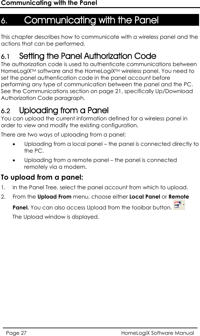 Communicating with the Panel 6. Communicating with the Panel This chapter describes how to communicate with a wireless panel and the actions that can be performed. 6.1 Setting the Panel Authorization Code The authorization code is used to authenticate communications between HomeLogiXTM software and the HomeLogiXTM wireless panel. You need to set the panel authentication code in the panel account before performing any type of communication between the panel and the PC. See the Communications section on page 21, specifically Up/Download Authorization Code paragraph. 6.2 Uploading from a Panel You can upload the current information defined for a wireless panel in order to view and modify the existing configuration. There are two ways of uploading from a panel: • Uploading from a local panel – the panel is conne ed directly to the PC. •Uploading from  is connected To upload 1.   Tree, select the panel account from which to upload.  2. From the Upload From menu, choose either Local Panel or Remote Panel. You can also access Upload from the toolbar button. ct remotely via a modem.  a remote panel – the panelfrom a panel: In the Panel The Upload window is displayed. HomeLogiX Software Manual Page 27  
