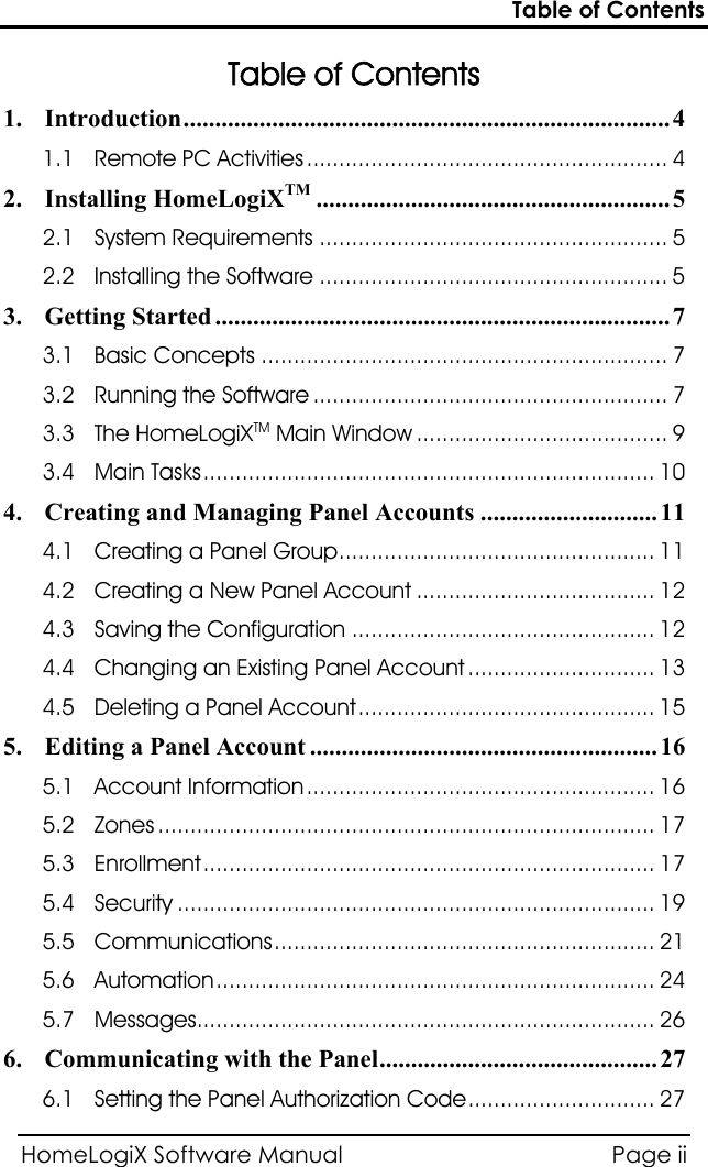 Table of Contents HomeLogiX Software Manual  Page ii   Table of Contents 1.  ............................................................................. 4 Introduction1.1  ........................................................ 4 Remote PC Activities2.  ........................................................ 5 Installing HomeLogiXTM2.1  ...................................................... 5 System Requirements2.2  ...................................................... 5 Installing the Software3.  ........................................................................ 7 Getting Started3.1  ............................................................... 7 Basic Concepts3.2  ....................................................... 7 Running the Software3.3  ....................................... 9 The HomeLogiX  Main WindowTM3.4  ......................................................................  10 Main Tasks4.  ............................ 11 Creating and Managing Panel Accounts4.1  .................................................  11 Creating a Panel Group4.2  ..................................... 12 Creating a New Panel Account4.3  ............................................... 12 Saving the Configuration4.4  ............................. 13 Changing an Existing Panel Account4.5  ..............................................  15 Deleting a Panel Account5.  ....................................................... 16 Editing a Panel Account5.1  ...................................................... 16 Account Information5.2  ............................................................................. 17 Zones5.3  ......................................................................  17 Enrollment5.4  .......................................................................... 19 Security5.5  ........................................................... 21 Communications5.6  ....................................................................  24 Automation5.7 ....................................................................... 26 Messages6.  ............................................ 27 Communicating with the Panel6.1  .............................  27 Setting the Panel Authorization Code
