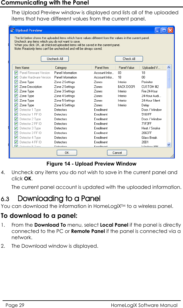 Communicating with the Panel HomeLogiX Software Manual Page 29  The Upload Preview window is displayed and lists all of the uploaded items that have different values from the current panel.  Figure 14 - Upload Preview Window 4.  Uncheck any items you do nclick OK. ot wish to save in the current panel and th the uploaded information. 6.3 Youy ed to the PC or Remote Panel if the panel is connected via a The current panel account is updated wiDownloading to a Panel  can download the information in HomeLogiXTM to a wireless panel. To download to a panel: 1. From the Download To menu, select Local Panel if the panel is directlconnectnetwork. 2.  The Download window is displayed. 
