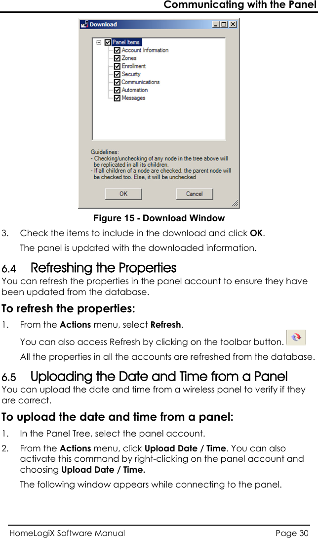 Communicating with the Panel  Figure 15 - Download Window 3.  Check t e items to include in the download and click OK. s updated with the downloaded information. utton. hThe panel iHomeLogiX Software Manual  Page 30  6.4 You can refresh the properties in the panel account to ensure they have been updated from the database. To refresh the properties: 1. From the Actions menu, select Refresh.  Refreshing the Properties  You can also access Refresh by clicking on the toolbar bAll the properties in all the accounts are refreshed froUploading the Date and Time from a Panel  can upload the date and time fromm the database. 6.5 You  a wireless panel to verify if they are To upload the date and time from a panel: 1.  In the Panel Tree, select the panel account. 2. From the Actions menu, click Upload Date / Time. You can also activate this command by right-clicking on the panel account and choosing Upload Date / Time. The following window appears while connecting to the panel. correct. 