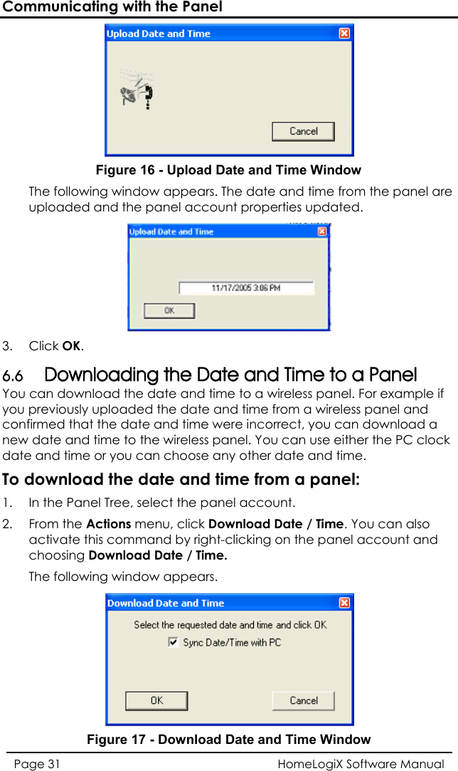 Communicating with the Panel  Figure 16 - Upload Date and Time Window  The following window appears. The date and time from the panel aruploaded and the panel account properties updated. e  3.   Click OK. 6.6 Downloading the Date and Time to a Panel You can download the date and time to a wireless panel. For example if you previously uploaded the date and time from a wireless panel and confirme ad a new datdatTo download the date and time from a panel:  d that the date and time were incorrect, you can downloe and time to the wireless panel. You can use either the PC clock e and time or you can choose any other date and time.  1.  I the Panel Tree, select the panel an  ccount. 2. From the Actions menu, click Download Date / Time. You can also activate this command by right-clicking on the panel account andchoosing Download Date / Time.  The following window appears.  Figure 17 - Download Date and Time Window HomeLogiX Software Manual Page 31  