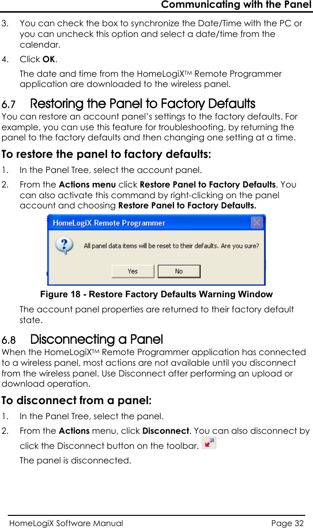 Communicating with the Panel HomeLogiX Software Manual  Page 32  e with the PC or e from the calendar. he HomeLogiXTM Remote Programmer efaults anel’s settings to the factory defaults. For To restore t1.  anel Tree, select the account panel.  Panel to Factory Defaults. You 3.  You can check the box to synchronize the Date/Timyou can uncheck this option and select a date/tim4. Click OK.  The date and time from tapplication are downloaded to the wireless panel. 6.7 Restoring the Panel to Factory DYou can restore an account pexample, you can use this feature for troubleshooting, by returning the panel to the factory defaults and then changing one setting at a time.  he panel to factory defaults: In the P2. From the Actions menu click Restorec n also activate this command bya  right-clicking on the panel account and choosing Restore Panel to Factory Defaults.  Figure 18 - Restore Factory Defaults Warning Window The account panel properties are returned to their factory default state. 6.8 Disconnecting a Panel When the HomeLogiXTM Remote Programmer application has connected to a wireless panel, most actions are not available until you disconnect from the wireless panel. Use Disconnect after performing an upload or download operation. To disconnect from a panel: 1.  In the Panel Tree, select the panel. 2. From the Actions menu, click Disconnect. You can also disconnect by click the Disconnect button on the toolbar.   The panel is disconnected. 