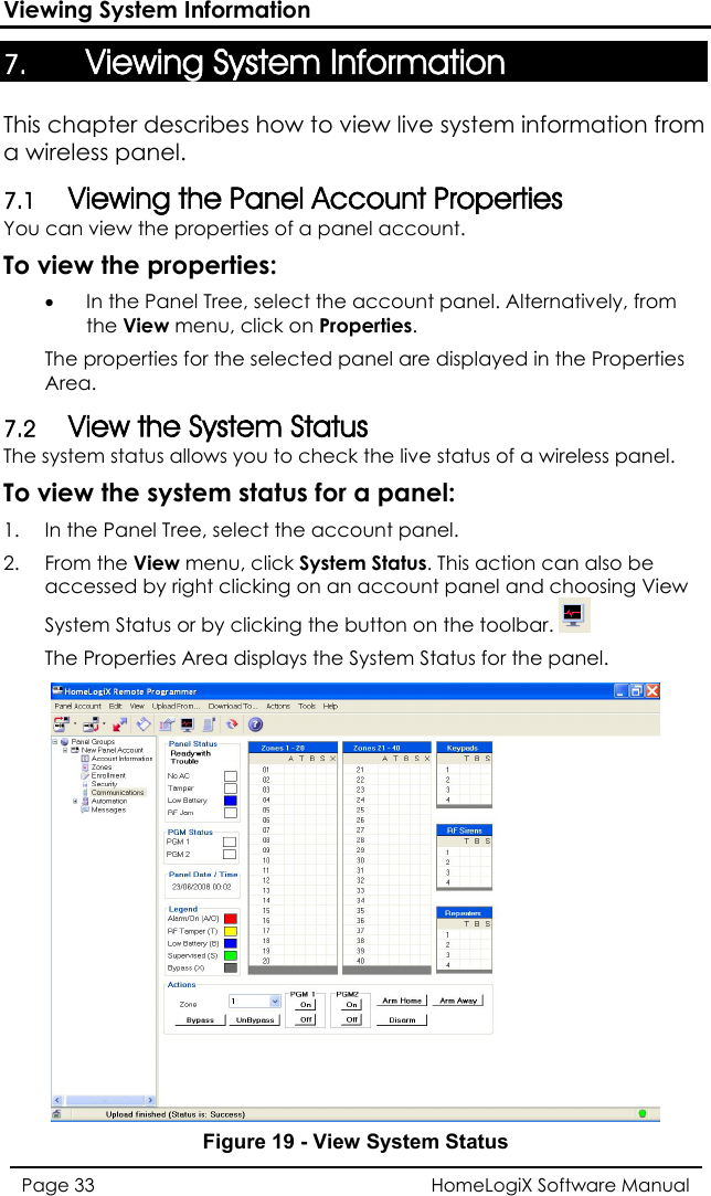 Viewing System Information 7. Viewing System Information This chapter describes how to view live system information from  Account Properties isplayed in the Properties The system status allows you to check the live status of a wireless panel. e system status for a panel: ect the account panel.   on an account panel and choosing View atus or by clicking the button on the toolbar.a wireless panel. 7.1 Viewing the PanelYou can view the properties of a panel account.  To view the properties: • In the Panel Tree, select the account panel. Alternatively, from the View menu, click on Properties. The properties for the selected panel are dArea. 7.2 View the System Status To view th1.  In the Panel Tree, sel2. From the View menu, click System Status. This action can also beaccessed by right clicking  System StThe Properties Area displays the System Status for the panel.  Figure 19 - View System Status HomeLogiX Software Manual Page 33  