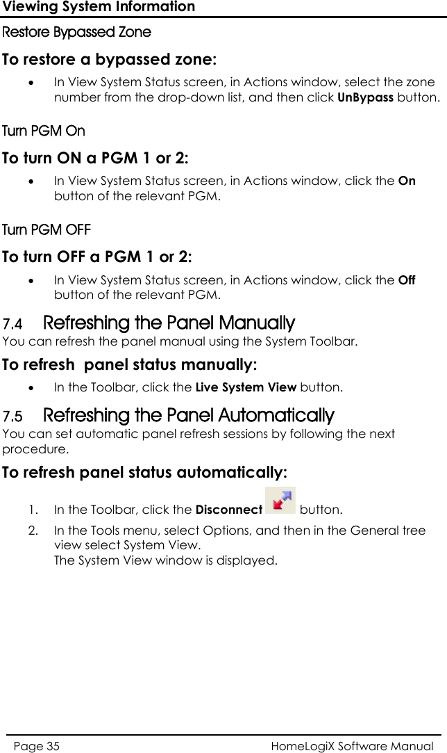 Viewing System Information HomeLogiX Software Manual Page 35  Restore Bypassed Zone To restore a bypassed zone: • In View System Status screen, in Actions window, select the zone number from the drop-down list, and then click UnBypass button. Turn PGM On To turn ON a PGM 1 or 2: • In View System Status screen, in Actions window, click the On button of the relevant PGM. Turn PGM OFF To turn OFF a PGM 1 or 2: • In View System Status screen, in Actions window, click the Off button o Toolbar. To refresh  panel status manually: • In the 7.5 Refreshing the Panel Automatically ou can set automatic panel refresh sessions by following the next ick the Disconnectf the relevant PGM. 7.4 Refreshing the Panel Manually You can refresh the panel manual using the SystemToolbar, click the Live System View button. Yprocedure. To refresh panel status automatically:  1. In the Toolbar, cl  button.  select Options, and then in the General tree em View.  View window is displayed. 2. In the Tools menu,view select SystThe System