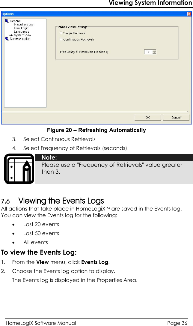 Viewing System Information  Figure 20 – Refreshing Automatically 3. Select Continuous Retrievals  4. Select Frequency of Retrievals (seconds). HomeLogiX Software Manual  Page 36   Note: Please use a &quot;Frequency of Retrievals&quot; value greater then 3.  7.6 Viewing the Events Logs All actions that take place in HomeLogiXTM are saved in the Events log. You can view the Events log for the following: • Last 20 events • Last 50 events • All events To view the Events Log: 1. From the View menu, click Events Log. 2.  Choose the Events log option to display. The Events log is displayed in the Properties Area. 