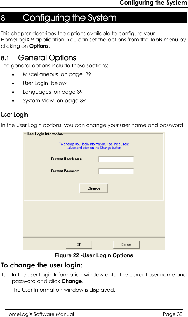 Configuring the System 8. Configuring the System This chapter describes the options available to configure your HomeLogiXTM application. You can set the options from the Tools menu by clicking on Options. 8.1 General Options The general options include these sections: • MiscellanUser Login in options, you can change your user name and password.  eous  on page  39 • User Login  below • Languages  on page 39 • System View  on page 39 In the User Log Figure 22 -User Login Options To change the user login:  Login Information window enter the current user name and 1.  In the Userpassword and click Change. The User Information window is displayed. HomeLogiX Software Manual  Page 38  