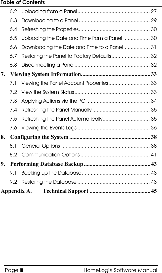 Table of Contents HomeLogiX Software Manual Page iii  6.2  ................................................. 27 Uploading from a Panel6.3  ................................................ 29 Downloading to a Panel6.4  ................................................ 30 Refreshing the Properties6.5  .................. 30 Uploading the Date and Time from a Panel6.6  ..................  31 Downloading the Date and Time to a Panel6.7  .......................... 32 Restoring the Panel to Factory Defaults6.8  ...................................................  32 Disconnecting a Panel7. ................................................ 33 Viewing System Information7.1  ............................  33 Viewing the Panel Account Properties7.2  ...................................................  33 View the System Status7.3  ........................................... 34 Applying Actions via the PC7.4  ....................................... 35 Refreshing the Panel Manually7.5  ................................ 35 Refreshing the Panel Automatically7.6  ................................................. 36 Viewing the Events Logs8.  ........................................................ 38 Configuring the System8.1  ............................................................ 38 General Options8.2  ............................................... 41 Communication Options9.  .............................................. 43 Performing Database Backup9.1  ..............................................  43 Backing up the Database9.2  ................................................. 43 Restoring the DatabaseAppendix A.  .......................................... 45 Technical Support   