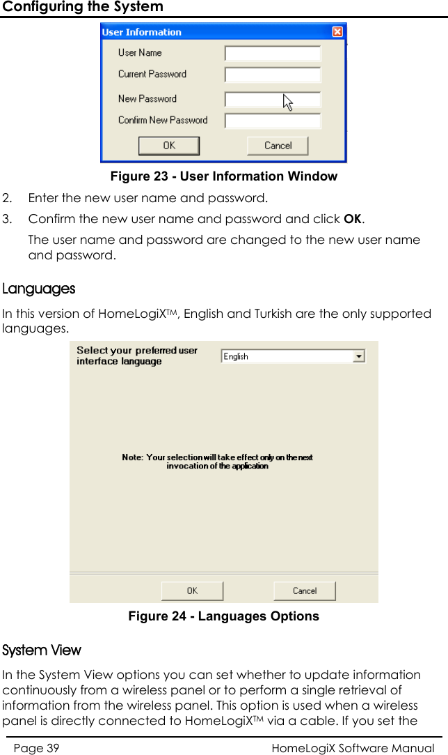 Configuring the System  Figure 23 - User Information Window 2.  Enter the new user name and password. 3.  Confirm the new user name and password and click OK. The user name and password are changed to the new user name and password. Languages In this version of HomeLogiXTM, English and Turkish are the only supported languages.  4 - LanguaFigure 2 ges Options System View In the System View options you can set whether to update information continuously from a wireless panel or to perform a single retrieval of information from the wireless panel. This option is used when a wireless panel is directly connected to HomeLogiXTM via a cable. If you set the HomeLogiX Software Manual Page 39  