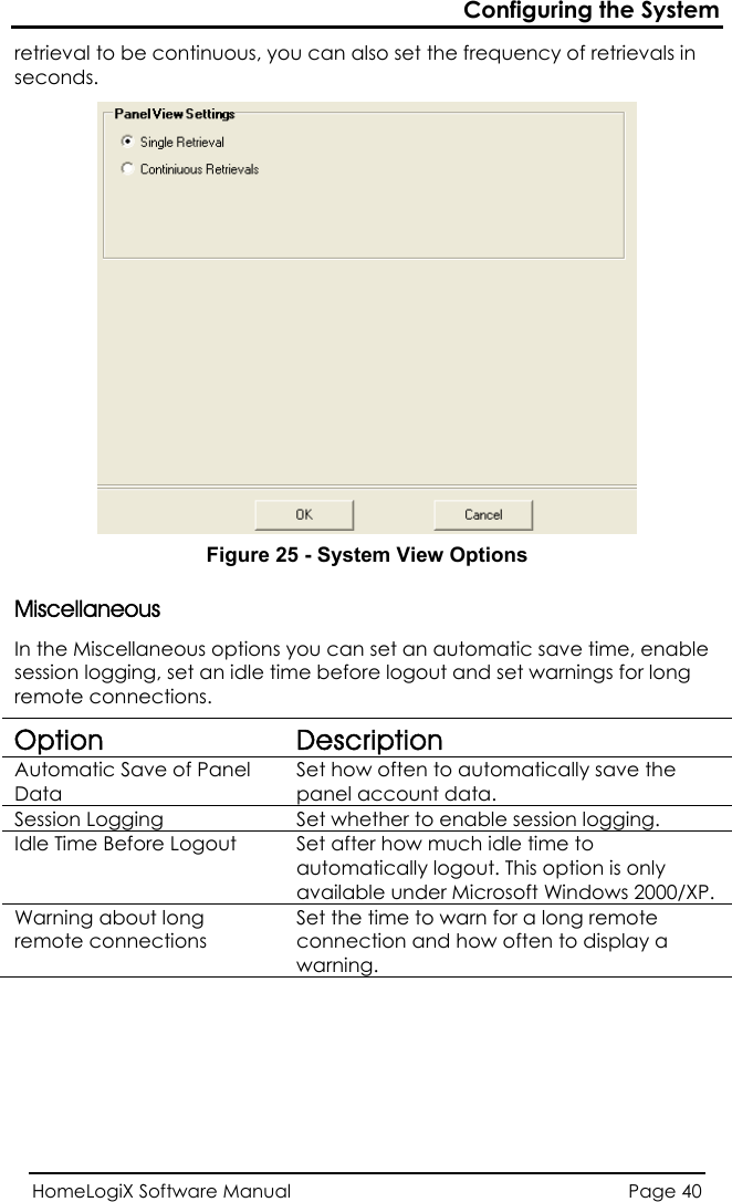Configuring the System HomeLogiX Software Manual  Page 40  retrieval to be continuous, you can also set the frequency of retrievals in seconds.  Figure 25 - System View Options s llaneous options you can set an automatic save time, enable logging, set an idle time before logout and set warnings for long MiscellaneouIn the Miscesession remote connections. Option Description Automatic Save of Panel Data Set how often to automatically save the panel account data. Session Logging  Set whether to enable session logging. Idle Time Before Logout  Set after how much idle time to automatically logout. This option is only available under Microsoft Windows 2000/XP. Warning about long remote connections Set the time to warn for a long remote connection and how often to display a warning. 