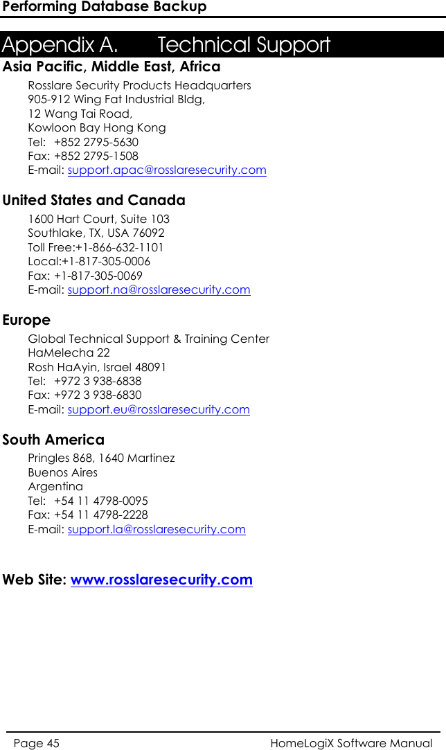 Performing Database Backup HomeLogiX Software Manual Page 45  Appendix A. 64BTechnical Support Asia Pacific, Middle East, Africa Rosslare Security Products Headquarters 905-912 Wing Fat Industrial Bldg,  12 Wang Tai Road,  Kowloon Bay Hong Kong  Tel: +852 2795-5630  Fax: +852 2795-1508  E-mail: HTUsupport.apac@rosslaresecurity.comUT  United States and Canada  1600 Hart Court, Suite 103 Southlake, TX, USA 76092 Toll Free:+1-866-632-1101 Local:+1-817-305-0006 Fax: +1-817-305-0069 E-mail: HTUsupport.na@rosslaresecurity.comUT  Europe Global Technical Support &amp; Training Center  HaMelecha 22 Rosh HaAyin, Israel 48091  Tel:  +972 3 938-6838  Fax: +972 3 938-6830  E-mail: HTUsupport.eu@rosslaresecurity.comUT  South America Pringles 868, 1640 Martinez Buenos Aires Argentina Tel:  +54 11 4798-0095 Fax: +54 11 4798-2228 E-mail: HTUsupport.la@rosslaresecurity.comUT   Web Site: HTUwww.rosslaresecurity.comUT   