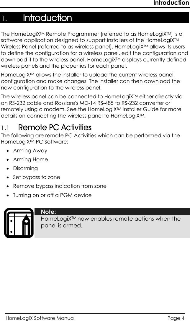 Introduction 1. Introduction The HomeLogiXTM Remote Programmer (referred to as HomeLogiXTM) is a software application designed to support installers of the HomeLogiXTM Wireless Panel (referred to as wireless panel). HomeLogiXTM allows its users to define the configuration for a wireless panel, edit the configuration and download it to the wireless panel. HomeLogiXTM displays currently defined wireless panels and the properties for each panel.  HomeLogiXTM allows the installer to upload the current wireless panel configuration and make changes. The installer can then download the new configuration to the wireless panel. The wireless panel can be connected to HomeLogiXTM either directly via an RS-232 cable and Rosslare&apos;s MD-14 RS-485 to RS-232 converter or remotely using a modem. See the HomeLogiXTM Installer Guide for more details on connecting the wireless panel to HomeLogiXTM. 1.1 Remote PC Activities The following are remote PC Activities which can be performed via the HomeLogiXTM PC Software: • Arming Away • Arming Home • Disarming • Set bypass to zone • Remove bypass indication from zone • Turning on or off a PGM device   Note: HomeLogiXTM now enables remote actions when the panel is armed.  HomeLogiX Software Manual  Page 4  