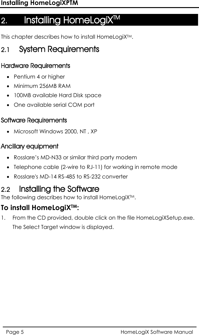 Installing HomeLogiXPTM HomeLogiX Software Manual Page 5  2. Installing HomeLogiXTM  This chapter describes how to install HomeLogiXTM. 2.1 System Requirements Hardware Requirements • Pentium 4 or higher  • Minimum 256MB RAM  • 100MB available Hard Disk space • One available serial COM port  Software Requirements • Microsoft Windows 2000, NT , XP  Ancillary equipment • Rosslare’s MD-N33 or similar third party modem • Telephone cable (2-wire to RJ-11) for working in remote mode  • Rosslare&apos;s MD-14 RS-485 to RS-232 converter 2.2 Installing the Software The following describes how to install HomeLogiXTM. To install HomeLogiXTM: 1.  From the CD provided, double click on the file HomeLogiXSetup.exe. The Select Target window is displayed. 