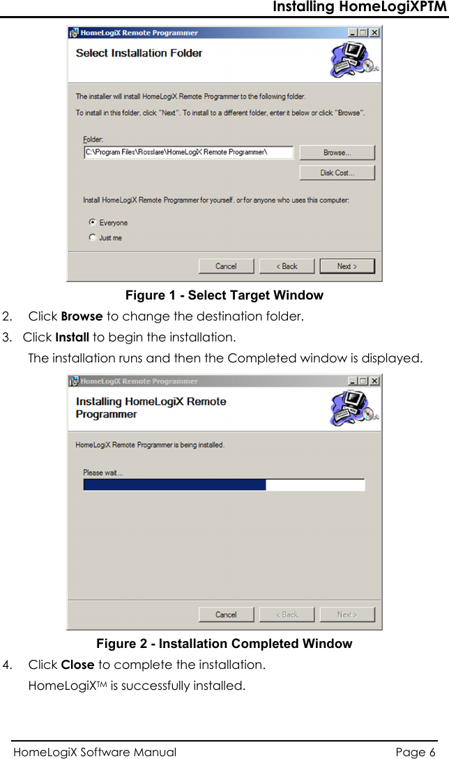 Installing HomeLogiXPTM  Figure 1 - Select Target Window 2. Click Browse to change the destination folder. 3.   Click Install to begin the installation. The installation runs and then the Completed window is displayed.  Figure 2 - Installation Completed Window 4. Click Close to complete the installation. HomeLogiXTM is successfully installed. HomeLogiX Software Manual  Page 6  