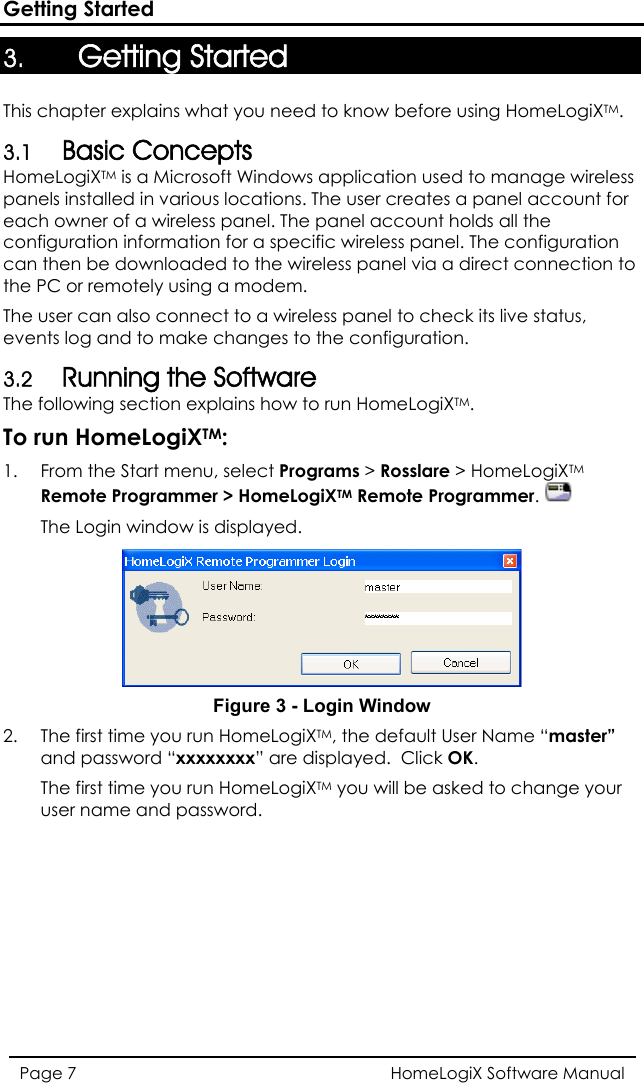 Getting Started 3. Getting Started This chapter explains what you need to know before using HomeLogiXTM.  3.1 Basic Concepts HomeLogiXTM is a Microsoft Windows application used to manage wireless panels installed in various locations. The user creates a panel account for each owner of a wireless panel. The panel account holds all the configuration information for a specific wireless panel. The configuration can then be downloaded to the wireless panel via a direct connection to the PC or remotely using a modem. The user can also connect to a wireless panel to check its live status, events log and to make changes to the configuration. 3.2 Running the Software The following section explains how to run HomeLogiXTM. To run HomeLogiXTM: 1.  From the Start menu, select Programs &gt; Rosslare &gt; HomeLogiXTM Remote Programmer &gt; HomeLogiXTM Remote Programmer.   The Login window is displayed.  Figure 3 - Login Window 2.  The first time you run HomeLogiXTM, the default User Name “master” and password “xxxxxxxx” are displayed.  Click OK. The first time you run HomeLogiXTM you will be asked to change your user name and password. HomeLogiX Software Manual Page 7  
