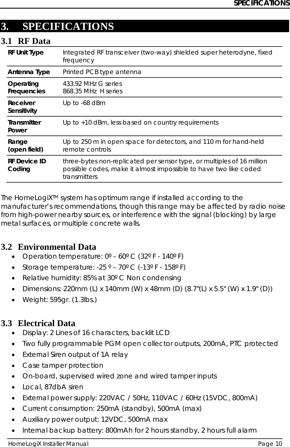 SPECIFICATIONS HomeLogiX Installer Manual  Page 10  3. SPECIFICATIONS 3.1 RF Data RF Unit Type  Integrated RF transceiver (two-way) shielded super heterodyne, fixed frequency Antenna Type  Printed PCB type antenna Operating Frequencies  433.92 MHz G series 868.35 MHz  H series Receiver Sensitivity  Up to -68 dBm Transmitter Power  Up to +10 dBm, less based on country requirements Range  (open field)  Up to 250 m in open space for detectors, and 110 m for hand-held remote controls RF Device ID Coding  three-bytes non-replicated per sensor type, or multiples of 16 million possible codes, make it almost impossible to have two like coded transmitters  The HomeLogiXTM system has optimum range if installed according to the manufacturer’s recommendations, though this range may be affected by radio noise from high-power nearby sources, or interference with the signal (blocking) by large metal surfaces, or multiple concrete walls.  3.2 Environmental Data • Operation temperature: 0º – 60º C (32º F - 140º F) • Storage temperature: -25 º – 70º C (-13º F - 158º F) • Relative humidity: 85% at 30º C Non condensing • Dimensions: 220mm (L) x 140mm (W) x 48mm (D) (8.7&quot;(L) x 5.5&quot; (W) x 1.9&quot; (D)) • Weight: 595gr. (1.3lbs.)  3.3 Electrical Data • Display: 2 Lines of 16 characters, backlit LCD • Two fully programmable PGM open collector outputs, 200mA, PTC protected • External Siren output of 1A relay • Case tamper protection • On-board, supervised wired zone and wired tamper inputs • Local, 87dbA siren • External power supply: 220VAC / 50Hz, 110VAC / 60Hz (15VDC, 800mA)  • Current consumption: 250mA (standby), 500mA (max)  • Auxiliary power output: 12VDC, 500mA max • Internal backup battery: 800mAh for 2 hours standby, 2 hours full alarm 