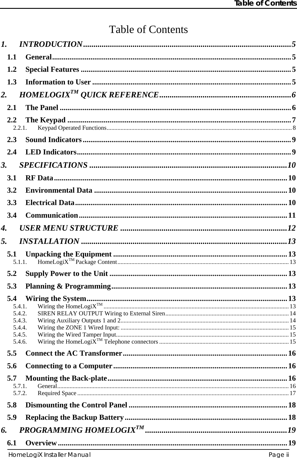 Table of Contents HomeLogiX Installer Manual  Page ii  Table of Contents 1. INTRODUCTION.....................................................................................................5 1.1 General.............................................................................................................................5 1.2 Special Features ..............................................................................................................5 1.3 Information to User ........................................................................................................5 2. HOMELOGIXTM QUICK REFERENCE................................................................6 2.1 The Panel .........................................................................................................................6 2.2 The Keypad .....................................................................................................................7 2.2.1. Keypad Operated Functions........................................................................................................................8 2.3 Sound Indicators.............................................................................................................9 2.4 LED Indicators................................................................................................................9 3. SPECIFICATIONS ................................................................................................10 3.1 RF Data..........................................................................................................................10 3.2 Environmental Data .....................................................................................................10 3.3 Electrical Data...............................................................................................................10 3.4 Communication.............................................................................................................11 4. USER MENU STRUCTURE .................................................................................12 5. INSTALLATION ....................................................................................................13 5.1 Unpacking the Equipment ...........................................................................................13 5.1.1. HomeLogiXTM Package Content...............................................................................................................13 5.2 Supply Power to the Unit .............................................................................................13 5.3 Planning &amp; Programming............................................................................................13 5.4 Wiring the System.........................................................................................................13 5.4.1. Wiring the HomeLogiXTM ........................................................................................................................13 5.4.2. SIREN RELAY OUTPUT Wiring to External Siren................................................................................14 5.4.3. Wiring Auxiliary Outputs 1 and 2.............................................................................................................14 5.4.4. Wiring the ZONE 1 Wired Input:.............................................................................................................15 5.4.5. Wiring the Wired Tamper Input................................................................................................................15 5.4.6. Wiring the HomeLogiXTM Telephone connectors ....................................................................................15 5.5 Connect the AC Transformer......................................................................................16 5.6 Connecting to a Computer...........................................................................................16 5.7 Mounting the Back-plate..............................................................................................16 5.7.1. General......................................................................................................................................................16 5.7.2. Required Space.........................................................................................................................................17 5.8 Dismounting the Control Panel ...................................................................................18 5.9 Replacing the Backup Battery.....................................................................................18 6. PROGRAMMING HOMELOGIXTM .....................................................................19 6.1 Overview........................................................................................................................19 