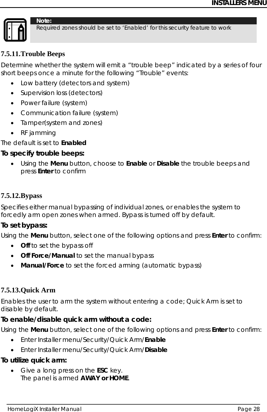 INSTALLERS MENU HomeLogiX Installer Manual  Page 28   Note: Required zones should be set to ‘Enabled’ for this security feature to work 7.5.11. Trouble Beeps Determine whether the system will emit a “trouble beep” indicated by a series of four short beeps once a minute for the following “Trouble” events: • Low battery (detectors and system) • Supervision loss (detectors) • Power failure (system) • Communication failure (system) • Tamper(system and zones) • RF jamming  The default is set to Enabled To specify trouble beeps: • Using the Menu button, choose to Enable or Disable the trouble beeps and press Enter to confirm  7.5.12. Bypass Specifies either manual bypassing of individual zones, or enables the system to forcedly arm open zones when armed. Bypass is turned off by default. To set bypass: Using the Menu button, select one of the following options and press Enter to confirm: • Off to set the bypass off • Off Force/Manual to set the manual bypass • Manual/Force to set the forced arming (automatic bypass)  7.5.13. Quick Arm Enables the user to arm the system without entering a code; Quick Arm is set to disable by default. To enable/disable quick arm without a code: Using the Menu button, select one of the following options and press Enter to confirm: • Enter Installer menu/Security/Quick Arm/Enable   • Enter Installer menu/Security/Quick Arm/Disable To utilize quick arm: • Give a long press on the ESC key. The panel is armed AWAY or HOME. 