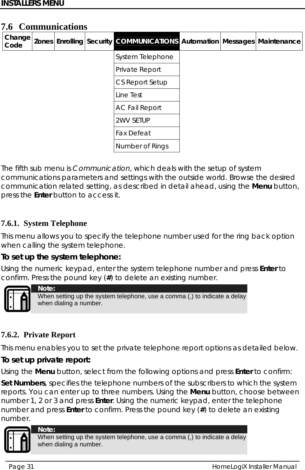 INSTALLERS MENU HomeLogiX Installer Manual Page 31  7.6 Communications Change Code  Zones Enrolling Security COMMUNICATIONS Automation Messages Maintenance     System Telephone          Private Report              CS Report Setup            Line Test               AC Fail Report           2WV SETUP           Fax Defeat          Number of Rings       The fifth sub menu is Communication, which deals with the setup of system communications parameters and settings with the outside world. Browse the desired communication related setting, as described in detail ahead, using the Menu button, press the Enter button to access it.  7.6.1. System Telephone This menu allows you to specify the telephone number used for the ring back option when calling the system telephone. To set up the system telephone: Using the numeric keypad, enter the system telephone number and press Enter to confirm. Press the pound key (#) to delete an existing number.  Note: When setting up the system telephone, use a comma (,) to indicate a delay when dialing a number.  7.6.2. Private Report This menu enables you to set the private telephone report options as detailed below. To set up private report: Using the Menu button, select from the following options and press Enter to confirm: Set Numbers, specifies the telephone numbers of the subscribers to which the system reports. You can enter up to three numbers. Using the Menu button, choose between number 1, 2 or 3 and press Enter. Using the numeric keypad, enter the telephone number and press Enter to confirm. Press the pound key (#) to delete an existing number.  Note: When setting up the system telephone, use a comma (,) to indicate a delay when dialing a number. 