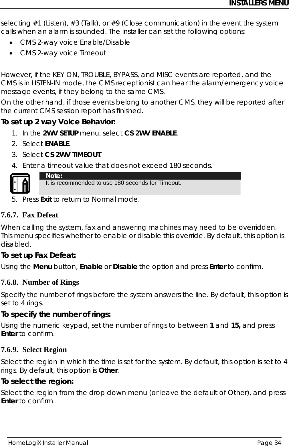 INSTALLERS MENU HomeLogiX Installer Manual  Page 34  selecting #1 (Listen), #3 (Talk), or #9 (Close communication) in the event the system calls when an alarm is sounded. The installer can set the following options: • CMS 2-way voice Enable/Disable • CMS 2-way voice Timeout  However, if the KEY ON, TROUBLE, BYPASS, and MISC events are reported, and the CMS is in LISTEN-IN mode, the CMS receptionist can hear the alarm/emergency voice message events, if they belong to the same CMS. On the other hand, if those events belong to another CMS, they will be reported after the current CMS session report has finished. To set up 2 way Voice Behavior: 1. In the 2WV SETUP menu, select CS 2WV ENABLE. 2. Select ENABLE. 3. Select CS 2WV TIMEOUT. 4. Enter a timeout value that does not exceed 180 seconds.  Note: It is recommended to use 180 seconds for Timeout. 5. Press Exit to return to Normal mode. 7.6.7. Fax Defeat When calling the system, fax and answering machines may need to be overridden. This menu specifies whether to enable or disable this override. By default, this option is disabled.  To set up Fax Defeat: Using the Menu button, Enable or Disable the option and press Enter to confirm. 7.6.8. Number of Rings Specify the number of rings before the system answers the line. By default, this option is set to 4 rings. To specify the number of rings: Using the numeric keypad, set the number of rings to between 1 and 15, and press Enter to confirm. 7.6.9. Select Region Select the region in which the time is set for the system. By default, this option is set to 4 rings. By default, this option is Other. To select the region: Select the region from the drop down menu (or leave the default of Other), and press Enter to confirm.   