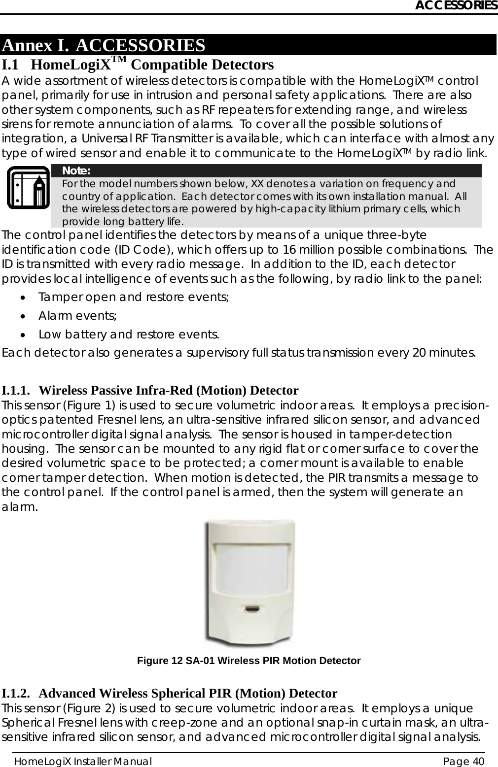 ACCESSORIES HomeLogiX Installer Manual  Page 40  Annex I. ACCESSORIES I.1 HomeLogiXTM Compatible Detectors A wide assortment of wireless detectors is compatible with the HomeLogiXTM control panel, primarily for use in intrusion and personal safety applications.  There are also other system components, such as RF repeaters for extending range, and wireless sirens for remote annunciation of alarms.  To cover all the possible solutions of integration, a Universal RF Transmitter is available, which can interface with almost any type of wired sensor and enable it to communicate to the HomeLogiXTM by radio link.  Note: For the model numbers shown below, XX denotes a variation on frequency and country of application.  Each detector comes with its own installation manual.  All the wireless detectors are powered by high-capacity lithium primary cells, which provide long battery life. The control panel identifies the detectors by means of a unique three-byte identification code (ID Code), which offers up to 16 million possible combinations.  The ID is transmitted with every radio message.  In addition to the ID, each detector provides local intelligence of events such as the following, by radio link to the panel: • Tamper open and restore events; • Alarm events; • Low battery and restore events. Each detector also generates a supervisory full status transmission every 20 minutes.    I.1.1. Wireless Passive Infra-Red (Motion) Detector This sensor (Figure 1) is used to secure volumetric indoor areas.  It employs a precision-optics patented Fresnel lens, an ultra-sensitive infrared silicon sensor, and advanced microcontroller digital signal analysis.  The sensor is housed in tamper-detection housing.  The sensor can be mounted to any rigid flat or corner surface to cover the desired volumetric space to be protected; a corner mount is available to enable corner tamper detection.  When motion is detected, the PIR transmits a message to the control panel.  If the control panel is armed, then the system will generate an alarm.  Figure 12 SA-01 Wireless PIR Motion Detector  I.1.2. Advanced Wireless Spherical PIR (Motion) Detector This sensor (Figure 2) is used to secure volumetric indoor areas.  It employs a unique Spherical Fresnel lens with creep-zone and an optional snap-in curtain mask, an ultra-sensitive infrared silicon sensor, and advanced microcontroller digital signal analysis.  