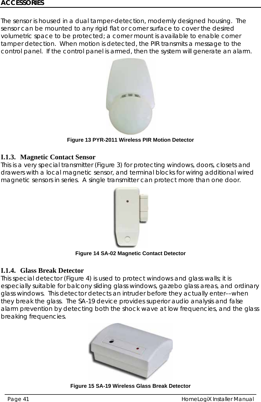 ACCESSORIES HomeLogiX Installer Manual Page 41  The sensor is housed in a dual tamper-detection, modernly designed housing.  The sensor can be mounted to any rigid flat or corner surface to cover the desired volumetric space to be protected; a corner mount is available to enable corner tamper detection.  When motion is detected, the PIR transmits a message to the control panel.  If the control panel is armed, then the system will generate an alarm.  Figure 13 PYR-2011 Wireless PIR Motion Detector  I.1.3. Magnetic Contact Sensor This is a very special transmitter (Figure 3) for protecting windows, doors, closets and drawers with a local magnetic sensor, and terminal blocks for wiring additional wired magnetic sensors in series.  A single transmitter can protect more than one door.  Figure 14 SA-02 Magnetic Contact Detector  I.1.4. Glass Break Detector This special detector (Figure 4) is used to protect windows and glass walls; it is especially suitable for balcony sliding glass windows, gazebo glass areas, and ordinary glass windows.  This detector detects an intruder before they actually enter––when they break the glass.  The SA-19 device provides superior audio analysis and false alarm prevention by detecting both the shock wave at low frequencies, and the glass breaking frequencies.    Figure 15 SA-19 Wireless Glass Break Detector 