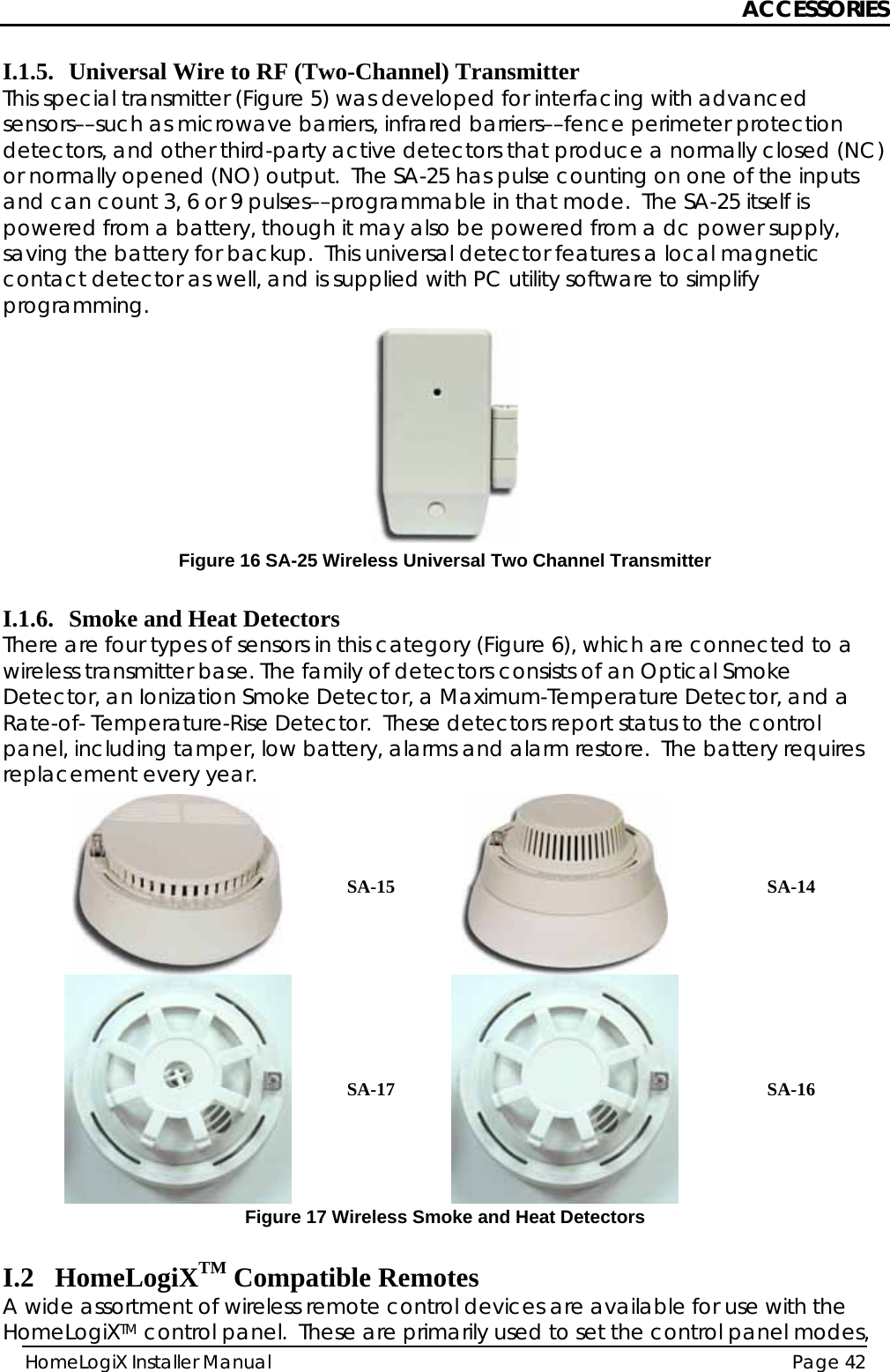 ACCESSORIES HomeLogiX Installer Manual  Page 42  I.1.5. Universal Wire to RF (Two-Channel) Transmitter This special transmitter (Figure 5) was developed for interfacing with advanced sensors––such as microwave barriers, infrared barriers––fence perimeter protection detectors, and other third-party active detectors that produce a normally closed (NC) or normally opened (NO) output.  The SA-25 has pulse counting on one of the inputs and can count 3, 6 or 9 pulses––programmable in that mode.  The SA-25 itself is powered from a battery, though it may also be powered from a dc power supply, saving the battery for backup.  This universal detector features a local magnetic contact detector as well, and is supplied with PC utility software to simplify programming.  Figure 16 SA-25 Wireless Universal Two Channel Transmitter  I.1.6. Smoke and Heat Detectors There are four types of sensors in this category (Figure 6), which are connected to a wireless transmitter base. The family of detectors consists of an Optical Smoke Detector, an Ionization Smoke Detector, a Maximum-Temperature Detector, and a Rate-of- Temperature-Rise Detector.  These detectors report status to the control panel, including tamper, low battery, alarms and alarm restore.  The battery requires replacement every year.   SA-15  SA-14  SA-17  SA-16 Figure 17 Wireless Smoke and Heat Detectors  I.2 HomeLogiXTM Compatible Remotes A wide assortment of wireless remote control devices are available for use with the HomeLogiXTM control panel.  These are primarily used to set the control panel modes, 