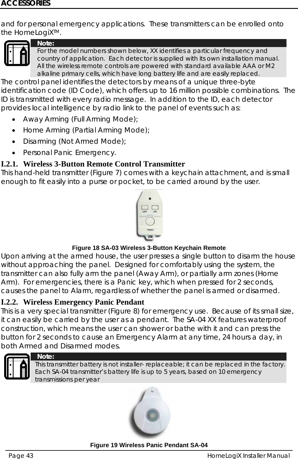 ACCESSORIES HomeLogiX Installer Manual Page 43  and for personal emergency applications.  These transmitters can be enrolled onto the HomeLogiXTM.  Note: For the model numbers shown below, XX identifies a particular frequency and country of application.  Each detector is supplied with its own installation manual.  All the wireless remote controls are powered with standard available AAA or M2 alkaline primary cells, which have long battery life and are easily replaced. The control panel identifies the detectors by means of a unique three-byte identification code (ID Code), which offers up to 16 million possible combinations.  The ID is transmitted with every radio message.  In addition to the ID, each detector provides local intelligence by radio link to the panel of events such as: • Away Arming (Full Arming Mode); • Home Arming (Partial Arming Mode); • Disarming (Not Armed Mode); • Personal Panic Emergency. I.2.1. Wireless 3-Button Remote Control Transmitter This hand-held transmitter (Figure 7) comes with a keychain attachment, and is small enough to fit easily into a purse or pocket, to be carried around by the user.  Figure 18 SA-03 Wireless 3-Button Keychain Remote Upon arriving at the armed house, the user presses a single button to disarm the house without approaching the panel.  Designed for comfortably using the system, the transmitter can also fully arm the panel (Away Arm), or partially arm zones (Home Arm).  For emergencies, there is a Panic key, which when pressed for 2 seconds, causes the panel to Alarm, regardless of whether the panel is armed or disarmed. I.2.2. Wireless Emergency Panic Pendant   This is a very special transmitter (Figure 8) for emergency use.  Because of its small size, it can easily be carried by the user as a pendant.  The SA-04 XX features waterproof construction, which means the user can shower or bathe with it and can press the button for 2 seconds to cause an Emergency Alarm at any time, 24 hours a day, in both Armed and Disarmed modes.  Note: This transmitter battery is not installer- replaceable; it can be replaced in the factory. Each SA-04 transmitter’s battery life is up to 5 years, based on 10 emergency transmissions per year   Figure 19 Wireless Panic Pendant SA-04 