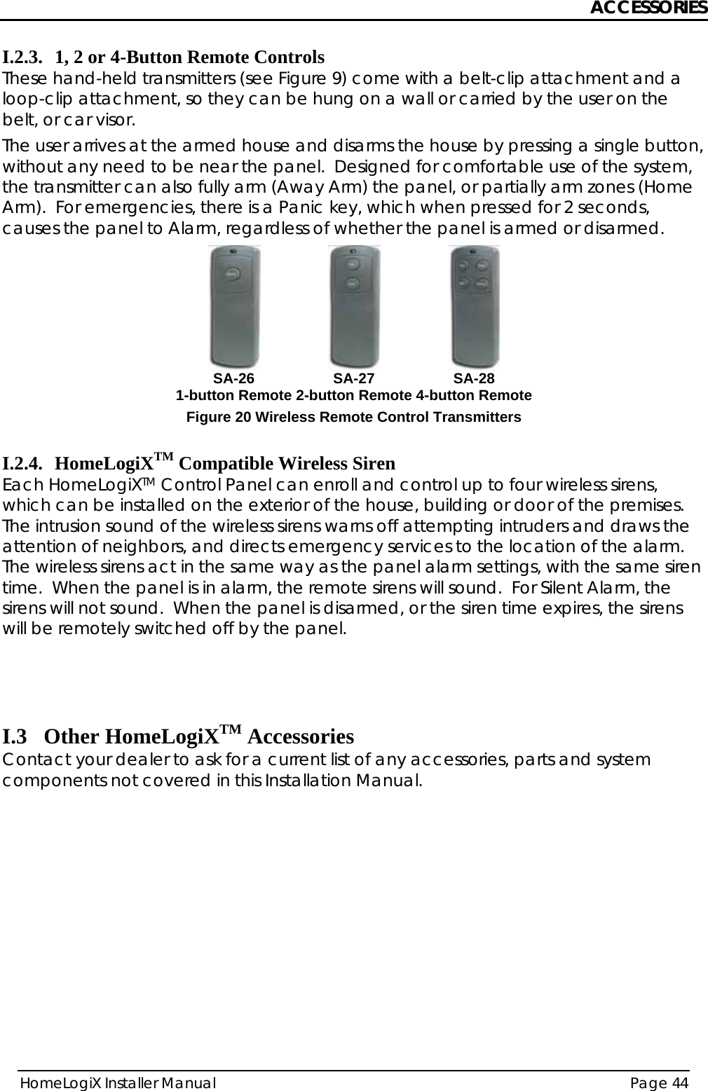 ACCESSORIES HomeLogiX Installer Manual  Page 44  I.2.3. 1, 2 or 4-Button Remote Controls These hand-held transmitters (see Figure 9) come with a belt-clip attachment and a loop-clip attachment, so they can be hung on a wall or carried by the user on the belt, or car visor. The user arrives at the armed house and disarms the house by pressing a single button, without any need to be near the panel.  Designed for comfortable use of the system, the transmitter can also fully arm (Away Arm) the panel, or partially arm zones (Home Arm).  For emergencies, there is a Panic key, which when pressed for 2 seconds, causes the panel to Alarm, regardless of whether the panel is armed or disarmed.  SA-26 1-button Remote SA-27 2-button Remote SA-28 4-button RemoteFigure 20 Wireless Remote Control Transmitters  I.2.4. HomeLogiXTM Compatible Wireless Siren Each HomeLogiXTM Control Panel can enroll and control up to four wireless sirens, which can be installed on the exterior of the house, building or door of the premises.  The intrusion sound of the wireless sirens warns off attempting intruders and draws the attention of neighbors, and directs emergency services to the location of the alarm.  The wireless sirens act in the same way as the panel alarm settings, with the same siren time.  When the panel is in alarm, the remote sirens will sound.  For Silent Alarm, the sirens will not sound.  When the panel is disarmed, or the siren time expires, the sirens will be remotely switched off by the panel.    I.3 Other HomeLogiXTM Accessories Contact your dealer to ask for a current list of any accessories, parts and system components not covered in this Installation Manual.    