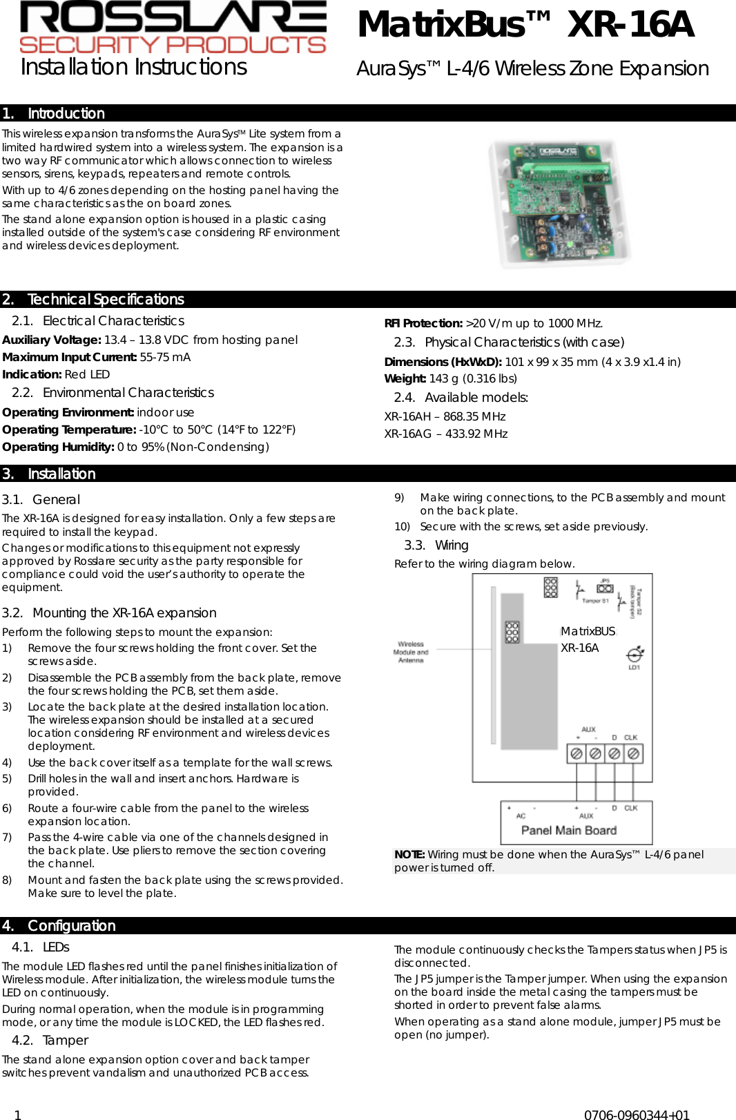  MatrixBus™ XR-16A Installation Instructions AuraSys™ L-4/6 Wireless Zone Expansion  1  0706-0960344+01  1. Introduction This wireless expansion transforms the AuraSys Lite system from a limited hardwired system into a wireless system. The expansion is a two way RF communicator which allows connection to wireless sensors, sirens, keypads, repeaters and remote controls.  With up to 4/6 zones depending on the hosting panel having the same characteristics as the on board zones. The stand alone expansion option is housed in a plastic casing installed outside of the system&apos;s case considering RF environment and wireless devices deployment. 2. Technical Specifications 2.1. Electrical Characteristics Auxiliary Voltage: 13.4 – 13.8 VDC from hosting panel Maximum Input Current: 55-75 mA Indication:2.2. Environmental Characteristics  Red LED Operating Environment: indoor use Operating Temperature: -10°C to 50°C (14°F to 122°F) Operating Humidity: 0 to 95% (Non-Condensing) RFI Protection:2.3. Physical Characteristics (with case)  &gt;20 V/m up to 1000 MHz. Dimensions (HxWxD): 101 x 99 x 35 mm (4 x 3.9 x1.4 in) Weight:2.4. Available models:  143 g (0.316 lbs) XR-16AH – 868.35 MHz XR-16AG – 433.92 MHz 3. Installation 3.1. General The XR-16A is designed for easy installation. Only a few steps are required to install the keypad. Changes or modifications to this equipment not expressly approved by Rosslare security as the party responsible for compliance could void the user’s authority to operate the equipment.  3.2. Mounting the XR-16A expansion Perform the following steps to mount the expansion: 1) Remove the four screws holding the front cover. Set the screws aside. 2) Disassemble the PCB assembly from the back plate, remove the four screws holding the PCB, set them aside. 3) Locate the back plate at the desired installation location. The wireless expansion should be installed at a secured location considering RF environment and wireless devices deployment. 4) Use the back cover itself as a template for the wall screws.  5) Drill holes in the wall and insert anchors. Hardware is provided. 6) Route a four-wire cable from the panel to the wireless expansion location. 7) Pass the 4-wire cable via one of the channels designed in the back plate. Use pliers to remove the section covering the channel.  8) Mount and fasten the back plate using the screws provided. Make sure to level the plate. 9) Make wiring connections, to the PCB assembly and mount on the back plate. 10) Secure with the screws, set aside previously. 3.3. Wiring Refer to the wiring diagram below.   NOTE: Wiring must be done when the AuraSys™ L-4/6 panel power is turned off.4. Configuration 4.1. LEDs The module LED flashes red until the panel finishes initialization of Wireless module. After initialization, the wireless module turns the LED on continuously.  During normal operation, when the module is in programming mode, or any time the module is LOCKED, the LED flashes red. 4.2. Tamper The stand alone expansion option cover and back tamper switches prevent vandalism and unauthorized PCB access.  The module continuously checks the Tampers status when JP5 is disconnected.  The JP5 jumper is the Tamper jumper. When using the expansion on the board inside the metal casing the tampers must be shorted in order to prevent false alarms.  When operating as a stand alone module, jumper JP5 must be open (no jumper). MatrixBUS XR-16A 