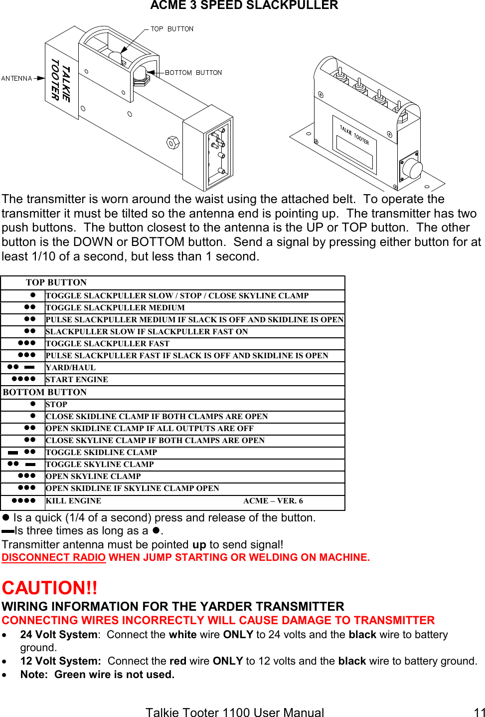 Talkie Tooter 1100 User Manual  11ACME 3 SPEED SLACKPULLER  The transmitter is worn around the waist using the attached belt.  To operate the transmitter it must be tilted so the antenna end is pointing up.  The transmitter has two push buttons.  The button closest to the antenna is the UP or TOP button.  The other button is the DOWN or BOTTOM button.  Send a signal by pressing either button for at least 1/10 of a second, but less than 1 second.  TOP BUTTON  TOGGLE SLACKPULLER SLOW / STOP / CLOSE SKYLINE CLAMP  TOGGLE SLACKPULLER MEDIUM  PULSE SLACKPULLER MEDIUM IF SLACK IS OFF AND SKIDLINE IS OPEN  SLACKPULLER SLOW IF SLACKPULLER FAST ON  TOGGLE SLACKPULLER FAST  PULSE SLACKPULLER FAST IF SLACK IS OFF AND SKIDLINE IS OPEN YARD/HAUL  START ENGINE BOTTOM BUTTON  STOP   CLOSE SKIDLINE CLAMP IF BOTH CLAMPS ARE OPEN  OPEN SKIDLINE CLAMP IF ALL OUTPUTS ARE OFF  CLOSE SKYLINE CLAMP IF BOTH CLAMPS ARE OPEN  TOGGLE SKIDLINE CLAMP  TOGGLE SKYLINE CLAMP  OPEN SKYLINE CLAMP  OPEN SKIDLINE IF SKYLINE CLAMP OPEN  KILL ENGINE                                                                   ACME – VER. 6  Is a quick (1/4 of a second) press and release of the button.     Is three times as long as a . Transmitter antenna must be pointed up to send signal! DISCONNECT RADIO WHEN JUMP STARTING OR WELDING ON MACHINE.  CAUTION!!  WIRING INFORMATION FOR THE YARDER TRANSMITTER CONNECTING WIRES INCORRECTLY WILL CAUSE DAMAGE TO TRANSMITTER  24 Volt System:  Connect the white wire ONLY to 24 volts and the black wire to battery ground.  12 Volt System:  Connect the red wire ONLY to 12 volts and the black wire to battery ground.  Note:  Green wire is not used. 