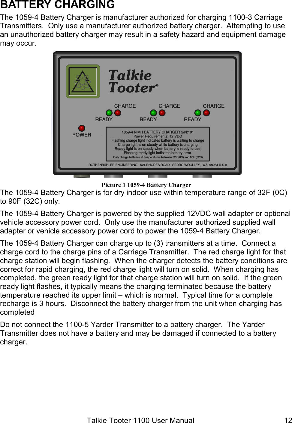 Talkie Tooter 1100 User Manual  12BATTERY CHARGING The 1059-4 Battery Charger is manufacturer authorized for charging 1100-3 Carriage Transmitters.  Only use a manufacturer authorized battery charger.  Attempting to use an unauthorized battery charger may result in a safety hazard and equipment damage may occur.    Picture 1 1059-4 Battery Charger The 1059-4 Battery Charger is for dry indoor use within temperature range of 32F (0C) to 90F (32C) only. The 1059-4 Battery Charger is powered by the supplied 12VDC wall adapter or optional vehicle accessory power cord.  Only use the manufacturer authorized supplied wall adapter or vehicle accessory power cord to power the 1059-4 Battery Charger. The 1059-4 Battery Charger can charge up to (3) transmitters at a time.  Connect a charge cord to the charge pins of a Carriage Transmitter.  The red charge light for that charge station will begin flashing.  When the charger detects the battery conditions are correct for rapid charging, the red charge light will turn on solid.  When charging has completed, the green ready light for that charge station will turn on solid.  If the green ready light flashes, it typically means the charging terminated because the battery temperature reached its upper limit – which is normal.  Typical time for a complete recharge is 3 hours.  Disconnect the battery charger from the unit when charging has completed Do not connect the 1100-5 Yarder Transmitter to a battery charger.  The Yarder Transmitter does not have a battery and may be damaged if connected to a battery charger.     