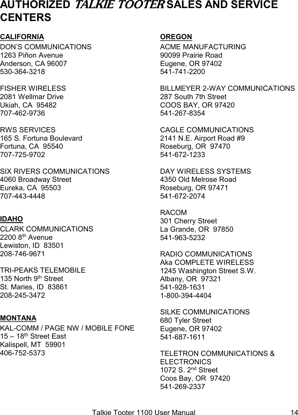 Talkie Tooter 1100 User Manual  14AUTHORIZED TALKIE TOOTER SALES AND SERVICE CENTERSCALIFORNIA DON’S COMMUNICATIONS 1263 Piñon Avenue Anderson, CA 96007 530-364-3218  FISHER WIRELESS 2081 Wellmar Drive Ukiah, CA  95482 707-462-9736  RWS SERVICES 165 S. Fortuna Boulevard Fortuna, CA  95540 707-725-9702  SIX RIVERS COMMUNICATIONS 4060 Broadway Street Eureka, CA  95503 707-443-4448  IDAHO CLARK COMMUNICATIONS 2200 8th Avenue Lewiston, ID  83501 208-746-9671  TRI-PEAKS TELEMOBILE 135 North 9th Street St. Maries, ID  83861 208-245-3472  MONTANA KAL-COMM / PAGE NW / MOBILE FONE 15 – 18th Street East Kalispell, MT  59901 406-752-5373  OREGON ACME MANUFACTURING 90099 Prairie Road Eugene, OR 97402 541-741-2200  BILLMEYER 2-WAY COMMUNICATIONS 287 South 7th Street COOS BAY, OR 97420 541-267-8354  CAGLE COMMUNICATIONS 2141 N.E. Airport Road #9 Roseburg, OR  97470 541-672-1233  DAY WIRELESS SYSTEMS 4350 Old Melrose Road Roseburg, OR 97471 541-672-2074  RACOM 301 Cherry Street La Grande, OR  97850 541-963-5232  RADIO COMMUNICATIONS Aka COMPLETE WIRELESS 1245 Washington Street S.W. Albany, OR  97321 541-928-1631 1-800-394-4404  SILKE COMMUNICATIONS 680 Tyler Street Eugene, OR 97402 541-687-1611  TELETRON COMMUNICATIONS &amp;  ELECTRONICS 1072 S. 2nd Street Coos Bay, OR  97420 541-269-2337  