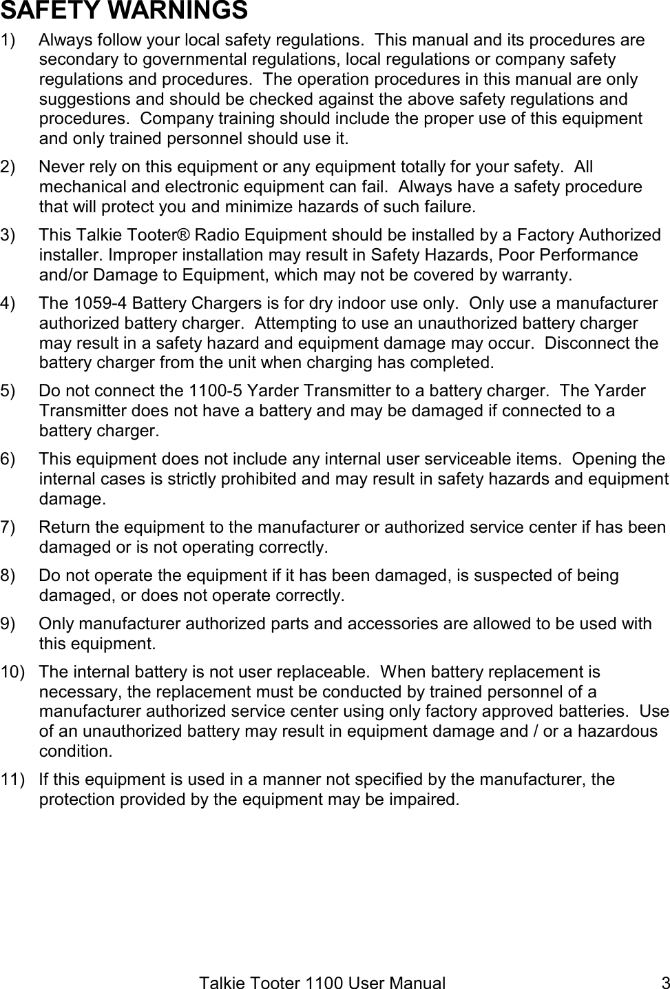 Talkie Tooter 1100 User Manual  3SAFETY WARNINGS 1)  Always follow your local safety regulations.  This manual and its procedures are secondary to governmental regulations, local regulations or company safety regulations and procedures.  The operation procedures in this manual are only suggestions and should be checked against the above safety regulations and procedures.  Company training should include the proper use of this equipment and only trained personnel should use it. 2)  Never rely on this equipment or any equipment totally for your safety.  All mechanical and electronic equipment can fail.  Always have a safety procedure that will protect you and minimize hazards of such failure. 3)  This Talkie Tooter® Radio Equipment should be installed by a Factory Authorized installer. Improper installation may result in Safety Hazards, Poor Performance and/or Damage to Equipment, which may not be covered by warranty. 4)  The 1059-4 Battery Chargers is for dry indoor use only.  Only use a manufacturer authorized battery charger.  Attempting to use an unauthorized battery charger may result in a safety hazard and equipment damage may occur.  Disconnect the battery charger from the unit when charging has completed.   5)  Do not connect the 1100-5 Yarder Transmitter to a battery charger.  The Yarder Transmitter does not have a battery and may be damaged if connected to a battery charger. 6)  This equipment does not include any internal user serviceable items.  Opening the internal cases is strictly prohibited and may result in safety hazards and equipment damage.   7)  Return the equipment to the manufacturer or authorized service center if has been damaged or is not operating correctly.   8)  Do not operate the equipment if it has been damaged, is suspected of being damaged, or does not operate correctly. 9)  Only manufacturer authorized parts and accessories are allowed to be used with this equipment.  10)  The internal battery is not user replaceable.  When battery replacement is necessary, the replacement must be conducted by trained personnel of a manufacturer authorized service center using only factory approved batteries.  Use of an unauthorized battery may result in equipment damage and / or a hazardous condition. 11)  If this equipment is used in a manner not specified by the manufacturer, the protection provided by the equipment may be impaired. 