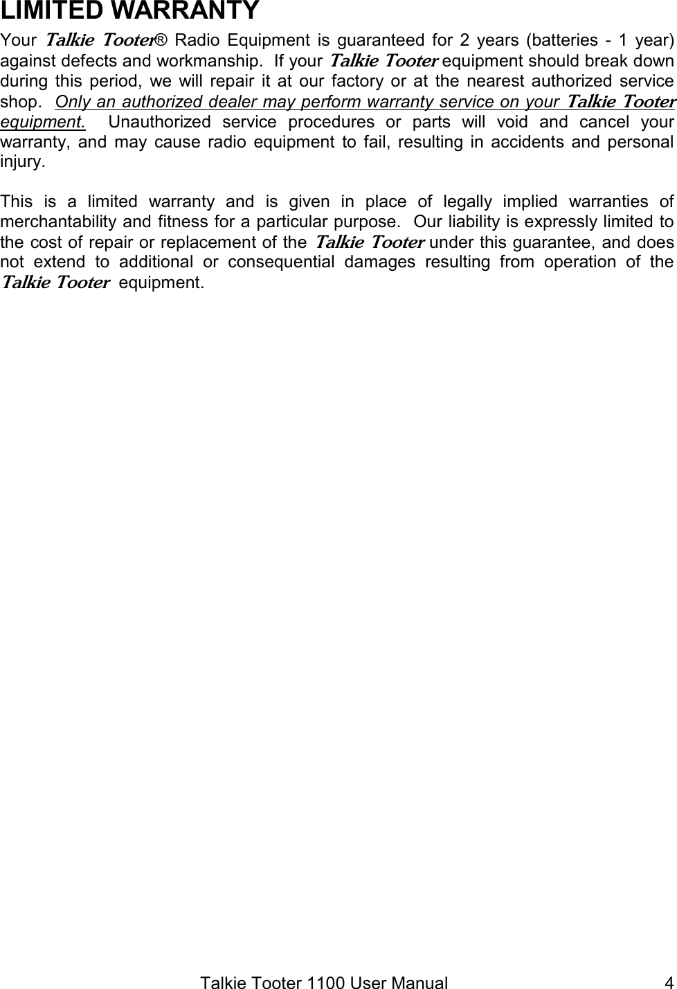 Talkie Tooter 1100 User Manual  4LIMITED WARRANTY Your Talkie  Tooter®  Radio  Equipment  is  guaranteed  for  2 years  (batteries - 1  year) against defects and workmanship.  If your Talkie Tooter equipment should break down during  this  period,  we  will  repair  it at  our  factory or at  the  nearest  authorized  service shop.  Only an authorized dealer may perform warranty service on your Talkie Tooter equipment.    Unauthorized  service  procedures  or  parts  will  void  and  cancel  your warranty, and  may  cause  radio  equipment  to  fail, resulting  in accidents  and  personal injury.   This  is  a  limited  warranty  and  is  given  in  place  of  legally  implied  warranties  of merchantability and fitness for a particular purpose.  Our liability is expressly limited to the cost of repair or replacement of the Talkie Tooter under this guarantee, and does not  extend  to  additional  or  consequential  damages  resulting  from  operation  of  the Talkie Tooter  equipment.  