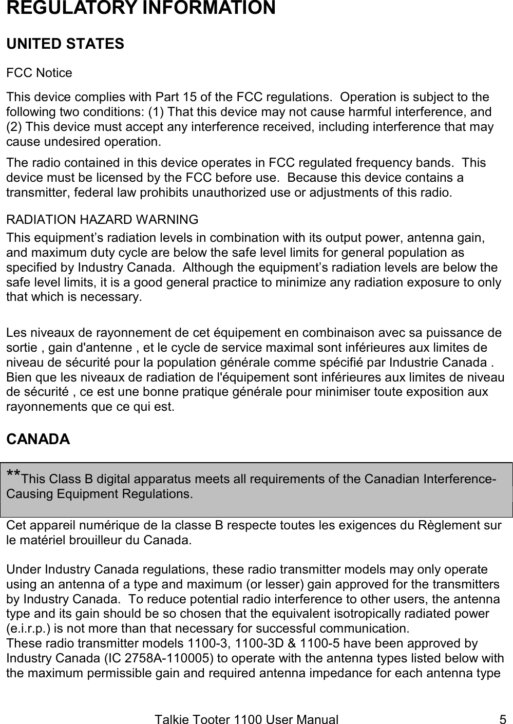 Talkie Tooter 1100 User Manual  5REGULATORY INFORMATION UNITED STATES FCC Notice This device complies with Part 15 of the FCC regulations.  Operation is subject to the following two conditions: (1) That this device may not cause harmful interference, and (2) This device must accept any interference received, including interference that may cause undesired operation. The radio contained in this device operates in FCC regulated frequency bands.  This device must be licensed by the FCC before use.  Because this device contains a transmitter, federal law prohibits unauthorized use or adjustments of this radio. RADIATION HAZARD WARNING This equipment’s radiation levels in combination with its output power, antenna gain, and maximum duty cycle are below the safe level limits for general population as specified by Industry Canada.  Although the equipment’s radiation levels are below the safe level limits, it is a good general practice to minimize any radiation exposure to only that which is necessary.  Les niveaux de rayonnement de cet équipement en combinaison avec sa puissance de sortie , gain d&apos;antenne , et le cycle de service maximal sont inférieures aux limites de niveau de sécurité pour la population générale comme spécifié par Industrie Canada . Bien que les niveaux de radiation de l&apos;équipement sont inférieures aux limites de niveau de sécurité , ce est une bonne pratique générale pour minimiser toute exposition aux rayonnements que ce qui est. CANADA  **This Class B digital apparatus meets all requirements of the Canadian Interference-Causing Equipment Regulations.  Cet appareil numérique de la classe B respecte toutes les exigences du Règlement sur le matériel brouilleur du Canada.  Under Industry Canada regulations, these radio transmitter models may only operate using an antenna of a type and maximum (or lesser) gain approved for the transmitters by Industry Canada.  To reduce potential radio interference to other users, the antenna type and its gain should be so chosen that the equivalent isotropically radiated power (e.i.r.p.) is not more than that necessary for successful communication. These radio transmitter models 1100-3, 1100-3D &amp; 1100-5 have been approved by Industry Canada (IC 2758A-110005) to operate with the antenna types listed below with the maximum permissible gain and required antenna impedance for each antenna type 