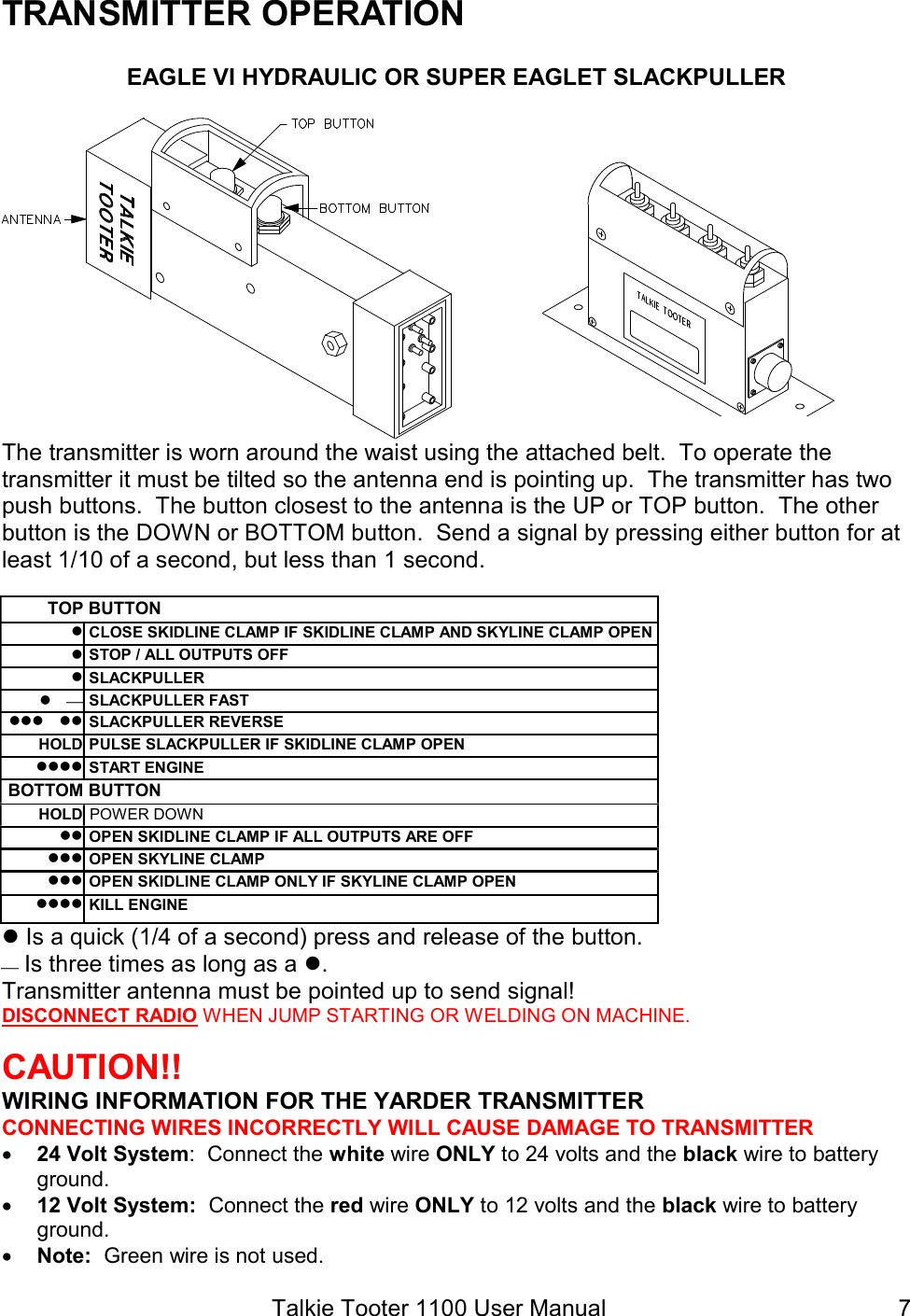 Talkie Tooter 1100 User Manual  7TRANSMITTER OPERATION EAGLE VI HYDRAULIC OR SUPER EAGLET SLACKPULLER  The transmitter is worn around the waist using the attached belt.  To operate the transmitter it must be tilted so the antenna end is pointing up.  The transmitter has two push buttons.  The button closest to the antenna is the UP or TOP button.  The other button is the DOWN or BOTTOM button.  Send a signal by pressing either button for at least 1/10 of a second, but less than 1 second.  TOP BUTTON  CLOSE SKIDLINE CLAMP IF SKIDLINE CLAMP AND SKYLINE CLAMP OPEN  STOP / ALL OUTPUTS OFF  SLACKPULLER   SLACKPULLER FAST    SLACKPULLER REVERSE HOLD PULSE SLACKPULLER IF SKIDLINE CLAMP OPEN   START ENGINE BOTTOM BUTTON HOLD POWER DOWN   OPEN SKIDLINE CLAMP IF ALL OUTPUTS ARE OFF   OPEN SKYLINE CLAMP   OPEN SKIDLINE CLAMP ONLY IF SKYLINE CLAMP OPEN   KILL ENGINE  Is a quick (1/4 of a second) press and release of the button.  Is three times as long as a . Transmitter antenna must be pointed up to send signal! DISCONNECT RADIO WHEN JUMP STARTING OR WELDING ON MACHINE.  CAUTION!!  WIRING INFORMATION FOR THE YARDER TRANSMITTER CONNECTING WIRES INCORRECTLY WILL CAUSE DAMAGE TO TRANSMITTER  24 Volt System:  Connect the white wire ONLY to 24 volts and the black wire to battery ground.  12 Volt System:  Connect the red wire ONLY to 12 volts and the black wire to battery ground.  Note:  Green wire is not used. 