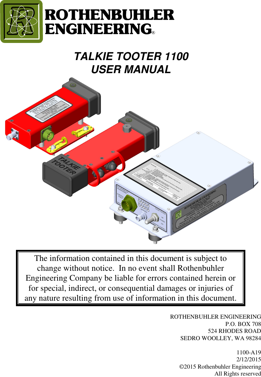    TALKIE TOOTER 1100  USER MANUAL   The information contained in this document is subject to change without notice.  In no event shall Rothenbuhler Engineering Company be liable for errors contained herein or for special, indirect, or consequential damages or injuries of any nature resulting from use of information in this document.  ROTHENBUHLER ENGINEERING P.O. BOX 708 524 RHODES ROAD SEDRO WOOLLEY, WA 98284  1100-A19 2/12/2015 ©2015 Rothenbuhler Engineering All Rights reserved  