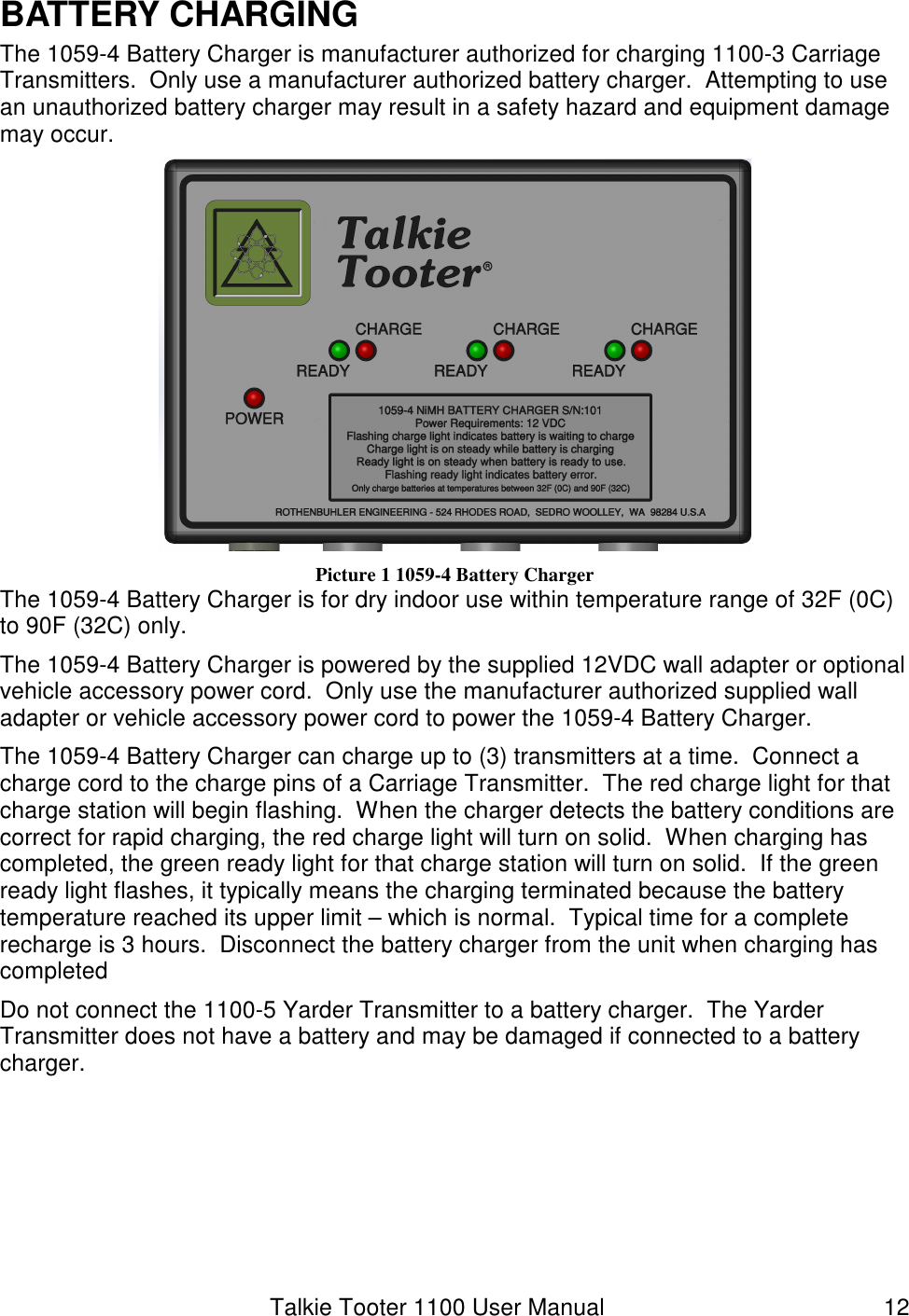 Talkie Tooter 1100 User Manual  12 BATTERY CHARGING The 1059-4 Battery Charger is manufacturer authorized for charging 1100-3 Carriage Transmitters.  Only use a manufacturer authorized battery charger.  Attempting to use an unauthorized battery charger may result in a safety hazard and equipment damage may occur.    Picture 1 1059-4 Battery Charger The 1059-4 Battery Charger is for dry indoor use within temperature range of 32F (0C) to 90F (32C) only. The 1059-4 Battery Charger is powered by the supplied 12VDC wall adapter or optional vehicle accessory power cord.  Only use the manufacturer authorized supplied wall adapter or vehicle accessory power cord to power the 1059-4 Battery Charger. The 1059-4 Battery Charger can charge up to (3) transmitters at a time.  Connect a charge cord to the charge pins of a Carriage Transmitter.  The red charge light for that charge station will begin flashing.  When the charger detects the battery conditions are correct for rapid charging, the red charge light will turn on solid.  When charging has completed, the green ready light for that charge station will turn on solid.  If the green ready light flashes, it typically means the charging terminated because the battery temperature reached its upper limit – which is normal.  Typical time for a complete recharge is 3 hours.  Disconnect the battery charger from the unit when charging has completed Do not connect the 1100-5 Yarder Transmitter to a battery charger.  The Yarder Transmitter does not have a battery and may be damaged if connected to a battery charger.     