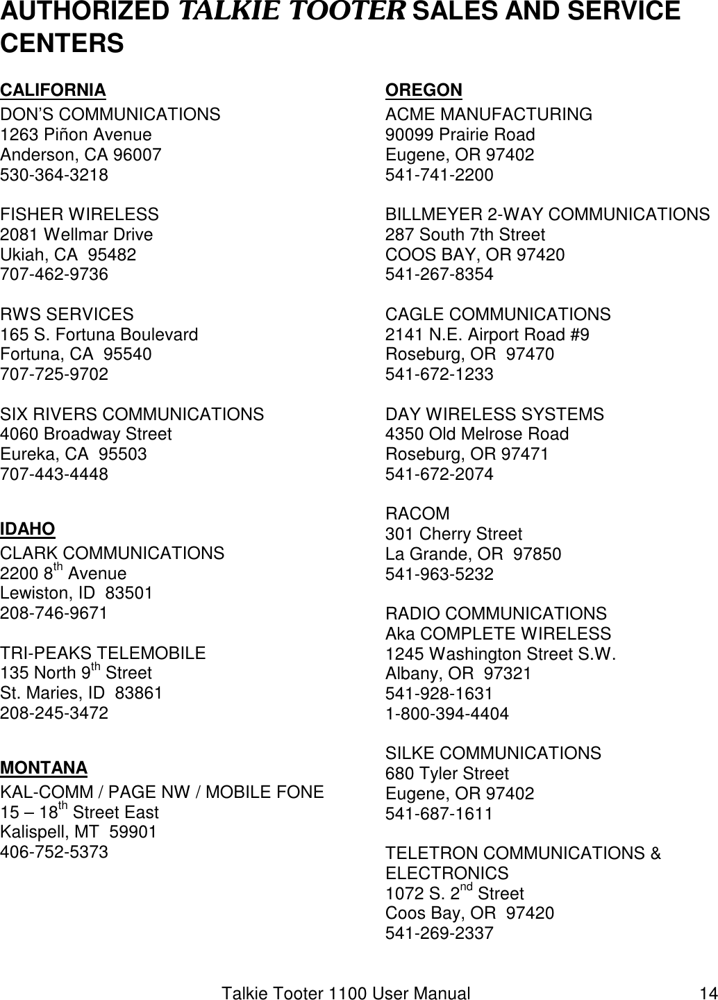 Talkie Tooter 1100 User Manual  14 AUTHORIZED TALKIE TOOTER SALES AND SERVICE CENTERSCALIFORNIA DON’S COMMUNICATIONS 1263 Piñon Avenue Anderson, CA 96007 530-364-3218  FISHER WIRELESS 2081 Wellmar Drive Ukiah, CA  95482 707-462-9736  RWS SERVICES 165 S. Fortuna Boulevard Fortuna, CA  95540 707-725-9702  SIX RIVERS COMMUNICATIONS 4060 Broadway Street Eureka, CA  95503 707-443-4448  IDAHO CLARK COMMUNICATIONS 2200 8th Avenue Lewiston, ID  83501 208-746-9671  TRI-PEAKS TELEMOBILE 135 North 9th Street St. Maries, ID  83861 208-245-3472  MONTANA KAL-COMM / PAGE NW / MOBILE FONE 15 – 18th Street East Kalispell, MT  59901 406-752-5373  OREGON ACME MANUFACTURING 90099 Prairie Road Eugene, OR 97402 541-741-2200  BILLMEYER 2-WAY COMMUNICATIONS 287 South 7th Street COOS BAY, OR 97420 541-267-8354  CAGLE COMMUNICATIONS 2141 N.E. Airport Road #9 Roseburg, OR  97470 541-672-1233  DAY WIRELESS SYSTEMS 4350 Old Melrose Road Roseburg, OR 97471 541-672-2074  RACOM 301 Cherry Street La Grande, OR  97850 541-963-5232  RADIO COMMUNICATIONS Aka COMPLETE WIRELESS 1245 Washington Street S.W. Albany, OR  97321 541-928-1631 1-800-394-4404  SILKE COMMUNICATIONS 680 Tyler Street Eugene, OR 97402 541-687-1611  TELETRON COMMUNICATIONS &amp;  ELECTRONICS 1072 S. 2nd Street Coos Bay, OR  97420 541-269-2337  