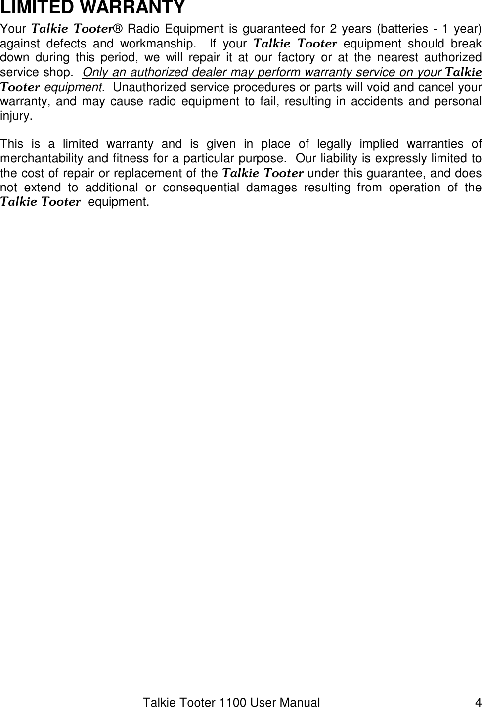 Talkie Tooter 1100 User Manual  4 LIMITED WARRANTY Your Talkie  Tooter® Radio Equipment is guaranteed for 2 years (batteries - 1 year) against  defects  and  workmanship.    If  your  Talkie  Tooter equipment  should  break down  during  this  period,  we  will  repair  it  at  our  factory  or  at  the  nearest  authorized service shop.  Only an authorized dealer may perform warranty service on your Talkie Tooter equipment.  Unauthorized service procedures or parts will void and cancel your warranty, and may cause  radio  equipment to fail, resulting in accidents and personal injury.   This  is  a  limited  warranty  and  is  given  in  place  of  legally  implied  warranties  of merchantability and fitness for a particular purpose.  Our liability is expressly limited to the cost of repair or replacement of the Talkie Tooter under this guarantee, and does not  extend  to  additional  or  consequential  damages  resulting  from  operation  of  the Talkie Tooter  equipment.  