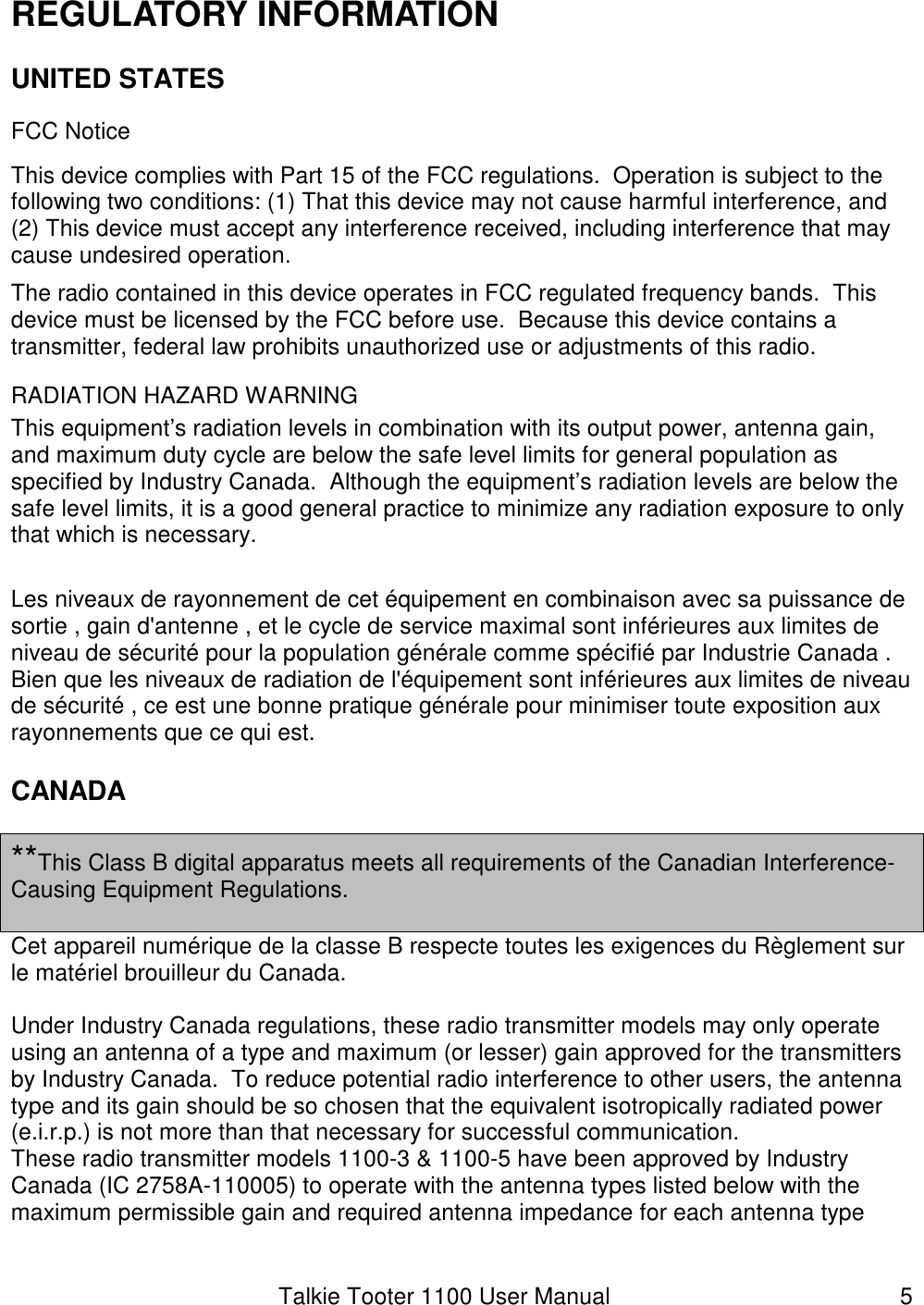 Talkie Tooter 1100 User Manual  5 REGULATORY INFORMATION UNITED STATES FCC Notice This device complies with Part 15 of the FCC regulations.  Operation is subject to the following two conditions: (1) That this device may not cause harmful interference, and (2) This device must accept any interference received, including interference that may cause undesired operation. The radio contained in this device operates in FCC regulated frequency bands.  This device must be licensed by the FCC before use.  Because this device contains a transmitter, federal law prohibits unauthorized use or adjustments of this radio. RADIATION HAZARD WARNING This equipment’s radiation levels in combination with its output power, antenna gain, and maximum duty cycle are below the safe level limits for general population as specified by Industry Canada.  Although the equipment’s radiation levels are below the safe level limits, it is a good general practice to minimize any radiation exposure to only that which is necessary.  Les niveaux de rayonnement de cet équipement en combinaison avec sa puissance de sortie , gain d&apos;antenne , et le cycle de service maximal sont inférieures aux limites de niveau de sécurité pour la population générale comme spécifié par Industrie Canada . Bien que les niveaux de radiation de l&apos;équipement sont inférieures aux limites de niveau de sécurité , ce est une bonne pratique générale pour minimiser toute exposition aux rayonnements que ce qui est. CANADA  **This Class B digital apparatus meets all requirements of the Canadian Interference-Causing Equipment Regulations.  Cet appareil numérique de la classe B respecte toutes les exigences du Règlement sur le matériel brouilleur du Canada.  Under Industry Canada regulations, these radio transmitter models may only operate using an antenna of a type and maximum (or lesser) gain approved for the transmitters by Industry Canada.  To reduce potential radio interference to other users, the antenna type and its gain should be so chosen that the equivalent isotropically radiated power (e.i.r.p.) is not more than that necessary for successful communication. These radio transmitter models 1100-3 &amp; 1100-5 have been approved by Industry Canada (IC 2758A-110005) to operate with the antenna types listed below with the maximum permissible gain and required antenna impedance for each antenna type 