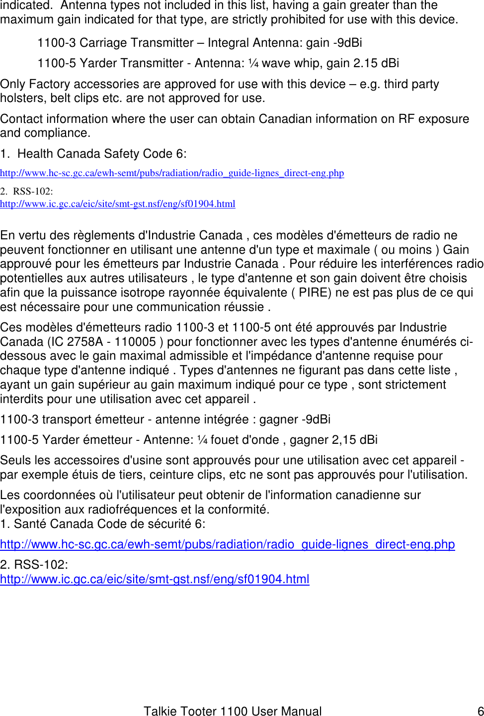 Talkie Tooter 1100 User Manual  6 indicated.  Antenna types not included in this list, having a gain greater than the maximum gain indicated for that type, are strictly prohibited for use with this device.   1100-3 Carriage Transmitter – Integral Antenna: gain -9dBi 1100-5 Yarder Transmitter - Antenna: ¼ wave whip, gain 2.15 dBi Only Factory accessories are approved for use with this device – e.g. third party holsters, belt clips etc. are not approved for use. Contact information where the user can obtain Canadian information on RF exposure and compliance. 1.  Health Canada Safety Code 6: http://www.hc-sc.gc.ca/ewh-semt/pubs/radiation/radio_guide-lignes_direct-eng.php 2.  RSS-102: http://www.ic.gc.ca/eic/site/smt-gst.nsf/eng/sf01904.html  En vertu des règlements d&apos;Industrie Canada , ces modèles d&apos;émetteurs de radio ne peuvent fonctionner en utilisant une antenne d&apos;un type et maximale ( ou moins ) Gain approuvé pour les émetteurs par Industrie Canada . Pour réduire les interférences radio potentielles aux autres utilisateurs , le type d&apos;antenne et son gain doivent être choisis afin que la puissance isotrope rayonnée équivalente ( PIRE) ne est pas plus de ce qui est nécessaire pour une communication réussie . Ces modèles d&apos;émetteurs radio 1100-3 et 1100-5 ont été approuvés par Industrie Canada (IC 2758A - 110005 ) pour fonctionner avec les types d&apos;antenne énumérés ci-dessous avec le gain maximal admissible et l&apos;impédance d&apos;antenne requise pour chaque type d&apos;antenne indiqué . Types d&apos;antennes ne figurant pas dans cette liste , ayant un gain supérieur au gain maximum indiqué pour ce type , sont strictement interdits pour une utilisation avec cet appareil . 1100-3 transport émetteur - antenne intégrée : gagner -9dBi 1100-5 Yarder émetteur - Antenne: ¼ fouet d&apos;onde , gagner 2,15 dBi Seuls les accessoires d&apos;usine sont approuvés pour une utilisation avec cet appareil - par exemple étuis de tiers, ceinture clips, etc ne sont pas approuvés pour l&apos;utilisation. Les coordonnées où l&apos;utilisateur peut obtenir de l&apos;information canadienne sur l&apos;exposition aux radiofréquences et la conformité. 1. Santé Canada Code de sécurité 6: http://www.hc-sc.gc.ca/ewh-semt/pubs/radiation/radio_guide-lignes_direct-eng.php 2. RSS-102: http://www.ic.gc.ca/eic/site/smt-gst.nsf/eng/sf01904.html  