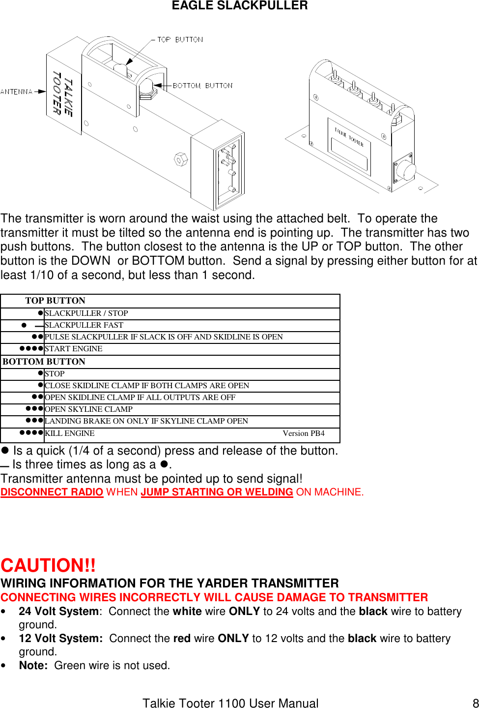 Talkie Tooter 1100 User Manual  8 EAGLE SLACKPULLER   The transmitter is worn around the waist using the attached belt.  To operate the transmitter it must be tilted so the antenna end is pointing up.  The transmitter has two push buttons.  The button closest to the antenna is the UP or TOP button.  The other button is the DOWN  or BOTTOM button.  Send a signal by pressing either button for at least 1/10 of a second, but less than 1 second.  TOP BUTTON SLACKPULLER / STOP   SLACKPULLER FAST   PULSE SLACKPULLER IF SLACK IS OFF AND SKIDLINE IS OPEN  START ENGINE BOTTOM BUTTON STOP  CLOSE SKIDLINE CLAMP IF BOTH CLAMPS ARE OPEN  OPEN SKIDLINE CLAMP IF ALL OUTPUTS ARE OFF  OPEN SKYLINE CLAMP  LANDING BRAKE ON ONLY IF SKYLINE CLAMP OPEN  KILL ENGINE                                                                                          Version PB4  Is a quick (1/4 of a second) press and release of the button.  Is three times as long as a . Transmitter antenna must be pointed up to send signal! DISCONNECT RADIO WHEN JUMP STARTING OR WELDING ON MACHINE.      CAUTION!!  WIRING INFORMATION FOR THE YARDER TRANSMITTER CONNECTING WIRES INCORRECTLY WILL CAUSE DAMAGE TO TRANSMITTER • 24 Volt System:  Connect the white wire ONLY to 24 volts and the black wire to battery ground. • 12 Volt System:  Connect the red wire ONLY to 12 volts and the black wire to battery ground. • Note:  Green wire is not used. 