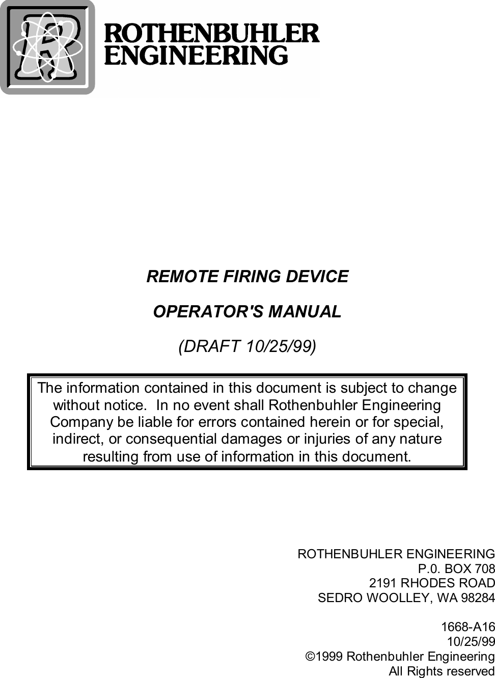 REMOTE FIRING DEVICEOPERATOR&apos;S MANUAL(DRAFT 10/25/99)The information contained in this document is subject to changewithout notice.  In no event shall Rothenbuhler EngineeringCompany be liable for errors contained herein or for special,indirect, or consequential damages or injuries of any natureresulting from use of information in this document.ROTHENBUHLER ENGINEERINGP.0. BOX 7082191 RHODES ROADSEDRO WOOLLEY, WA 982841668-A1610/25/99©1999 Rothenbuhler EngineeringAll Rights reserved