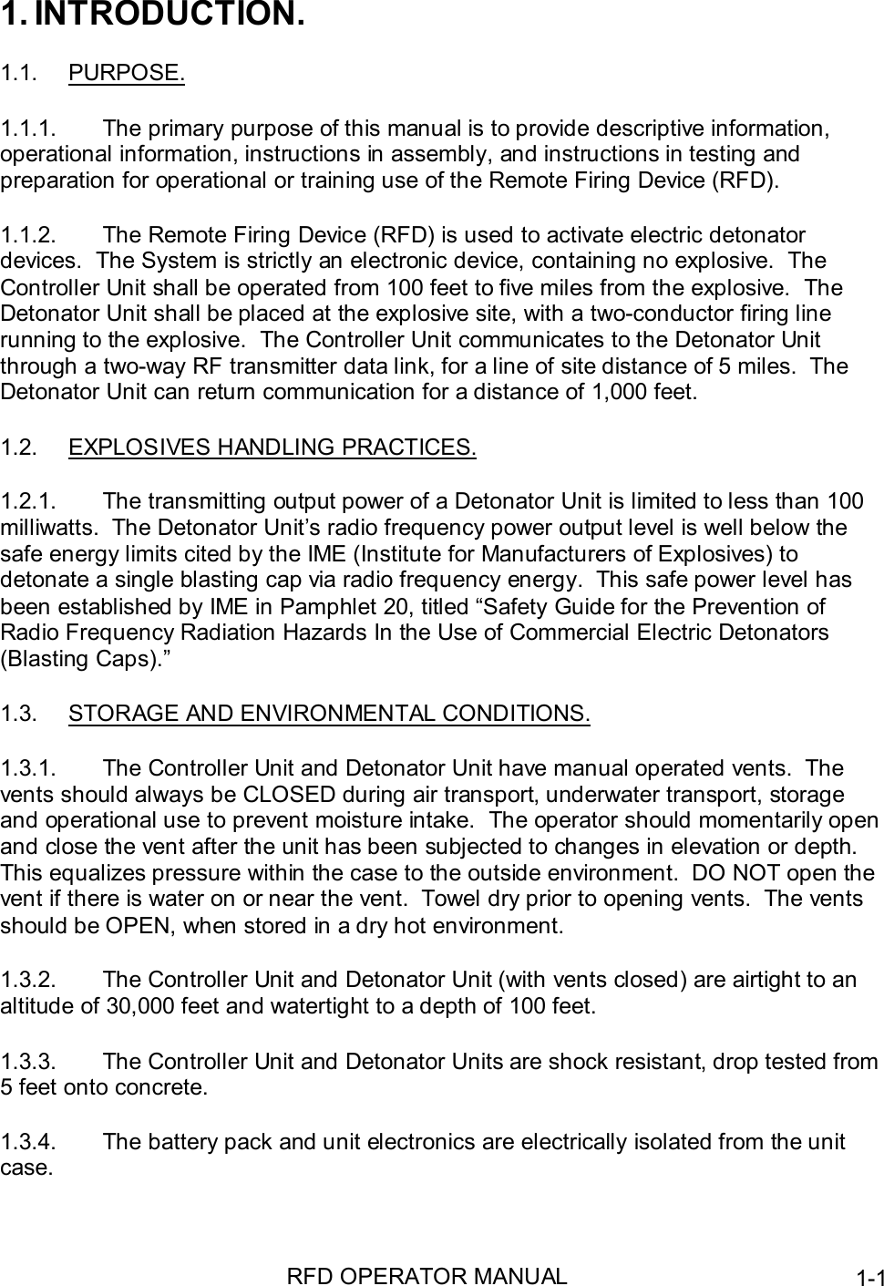 RFD OPERATOR MANUAL 1-11. INTRODUCTION.1.1. PURPOSE.1.1.1.  The primary purpose of this manual is to provide descriptive information,operational information, instructions in assembly, and instructions in testing andpreparation for operational or training use of the Remote Firing Device (RFD).1.1.2.  The Remote Firing Device (RFD) is used to activate electric detonatordevices.  The System is strictly an electronic device, containing no explosive.  TheController Unit shall be operated from 100 feet to five miles from the explosive.  TheDetonator Unit shall be placed at the explosive site, with a two-conductor firing linerunning to the explosive.  The Controller Unit communicates to the Detonator Unitthrough a two-way RF transmitter data link, for a line of site distance of 5 miles.  TheDetonator Unit can return communication for a distance of 1,000 feet.1.2.  EXPLOSIVES HANDLING PRACTICES.1.2.1.  The transmitting output power of a Detonator Unit is limited to less than 100milliwatts.  The Detonator Unit’s radio frequency power output level is well below thesafe energy limits cited by the IME (Institute for Manufacturers of Explosives) todetonate a single blasting cap via radio frequency energy.  This safe power level hasbeen established by IME in Pamphlet 20, titled “Safety Guide for the Prevention ofRadio Frequency Radiation Hazards In the Use of Commercial Electric Detonators(Blasting Caps).”1.3.  STORAGE AND ENVIRONMENTAL CONDITIONS.1.3.1.  The Controller Unit and Detonator Unit have manual operated vents.  Thevents should always be CLOSED during air transport, underwater transport, storageand operational use to prevent moisture intake.  The operator should momentarily openand close the vent after the unit has been subjected to changes in elevation or depth.This equalizes pressure within the case to the outside environment.  DO NOT open thevent if there is water on or near the vent.  Towel dry prior to opening vents.  The ventsshould be OPEN, when stored in a dry hot environment.1.3.2.  The Controller Unit and Detonator Unit (with vents closed) are airtight to analtitude of 30,000 feet and watertight to a depth of 100 feet.1.3.3.  The Controller Unit and Detonator Units are shock resistant, drop tested from5 feet onto concrete.1.3.4.  The battery pack and unit electronics are electrically isolated from the unitcase.