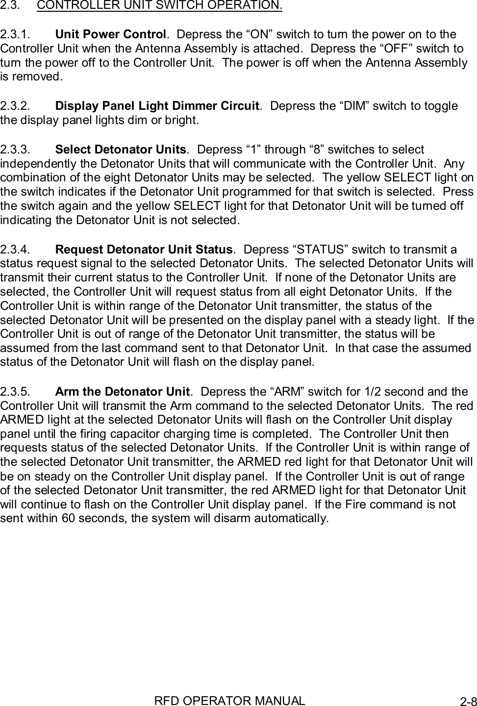 RFD OPERATOR MANUAL 2-82.3.  CONTROLLER UNIT SWITCH OPERATION.2.3.1.  Unit Power Control.  Depress the “ON” switch to turn the power on to theController Unit when the Antenna Assembly is attached.  Depress the “OFF” switch toturn the power off to the Controller Unit.  The power is off when the Antenna Assemblyis removed.2.3.2.  Display Panel Light Dimmer Circuit.  Depress the “DIM” switch to togglethe display panel lights dim or bright.2.3.3.  Select Detonator Units.  Depress “1” through “8” switches to selectindependently the Detonator Units that will communicate with the Controller Unit.  Anycombination of the eight Detonator Units may be selected.  The yellow SELECT light onthe switch indicates if the Detonator Unit programmed for that switch is selected.  Pressthe switch again and the yellow SELECT light for that Detonator Unit will be turned offindicating the Detonator Unit is not selected.2.3.4.  Request Detonator Unit Status.  Depress “STATUS” switch to transmit astatus request signal to the selected Detonator Units.  The selected Detonator Units willtransmit their current status to the Controller Unit.  If none of the Detonator Units areselected, the Controller Unit will request status from all eight Detonator Units.  If theController Unit is within range of the Detonator Unit transmitter, the status of theselected Detonator Unit will be presented on the display panel with a steady light.  If theController Unit is out of range of the Detonator Unit transmitter, the status will beassumed from the last command sent to that Detonator Unit.  In that case the assumedstatus of the Detonator Unit will flash on the display panel.2.3.5.  Arm the Detonator Unit.  Depress the “ARM” switch for 1/2 second and theController Unit will transmit the Arm command to the selected Detonator Units.  The redARMED light at the selected Detonator Units will flash on the Controller Unit displaypanel until the firing capacitor charging time is completed.  The Controller Unit thenrequests status of the selected Detonator Units.  If the Controller Unit is within range ofthe selected Detonator Unit transmitter, the ARMED red light for that Detonator Unit willbe on steady on the Controller Unit display panel.  If the Controller Unit is out of rangeof the selected Detonator Unit transmitter, the red ARMED light for that Detonator Unitwill continue to flash on the Controller Unit display panel.  If the Fire command is notsent within 60 seconds, the system will disarm automatically.